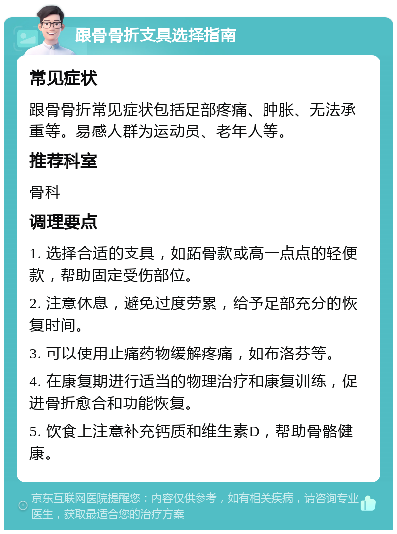 跟骨骨折支具选择指南 常见症状 跟骨骨折常见症状包括足部疼痛、肿胀、无法承重等。易感人群为运动员、老年人等。 推荐科室 骨科 调理要点 1. 选择合适的支具，如跖骨款或高一点点的轻便款，帮助固定受伤部位。 2. 注意休息，避免过度劳累，给予足部充分的恢复时间。 3. 可以使用止痛药物缓解疼痛，如布洛芬等。 4. 在康复期进行适当的物理治疗和康复训练，促进骨折愈合和功能恢复。 5. 饮食上注意补充钙质和维生素D，帮助骨骼健康。