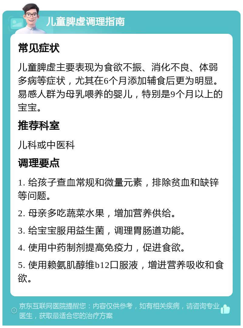 儿童脾虚调理指南 常见症状 儿童脾虚主要表现为食欲不振、消化不良、体弱多病等症状，尤其在6个月添加辅食后更为明显。易感人群为母乳喂养的婴儿，特别是9个月以上的宝宝。 推荐科室 儿科或中医科 调理要点 1. 给孩子查血常规和微量元素，排除贫血和缺锌等问题。 2. 母亲多吃蔬菜水果，增加营养供给。 3. 给宝宝服用益生菌，调理胃肠道功能。 4. 使用中药制剂提高免疫力，促进食欲。 5. 使用赖氨肌醇维b12口服液，增进营养吸收和食欲。