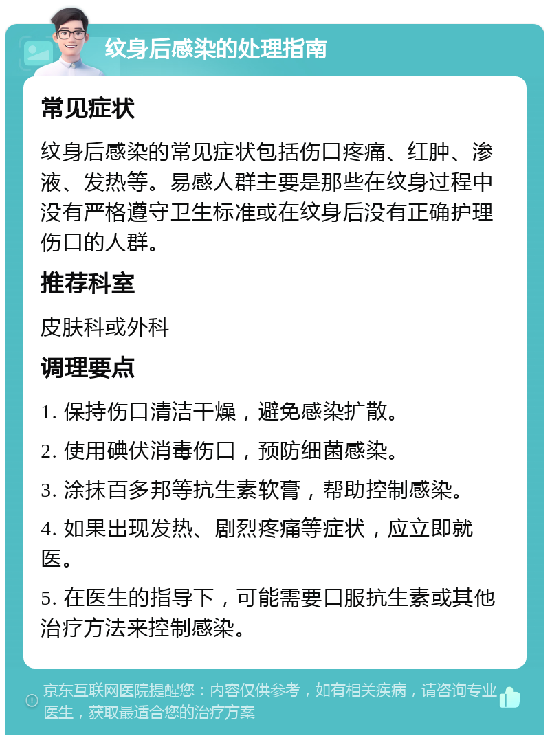 纹身后感染的处理指南 常见症状 纹身后感染的常见症状包括伤口疼痛、红肿、渗液、发热等。易感人群主要是那些在纹身过程中没有严格遵守卫生标准或在纹身后没有正确护理伤口的人群。 推荐科室 皮肤科或外科 调理要点 1. 保持伤口清洁干燥，避免感染扩散。 2. 使用碘伏消毒伤口，预防细菌感染。 3. 涂抹百多邦等抗生素软膏，帮助控制感染。 4. 如果出现发热、剧烈疼痛等症状，应立即就医。 5. 在医生的指导下，可能需要口服抗生素或其他治疗方法来控制感染。