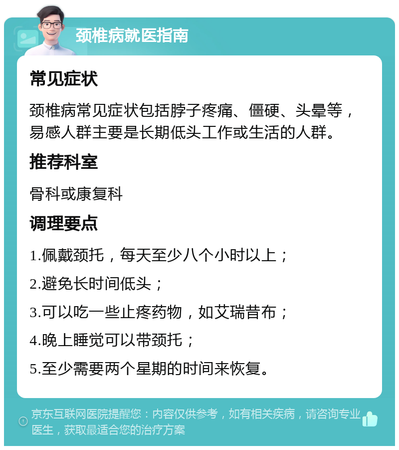 颈椎病就医指南 常见症状 颈椎病常见症状包括脖子疼痛、僵硬、头晕等，易感人群主要是长期低头工作或生活的人群。 推荐科室 骨科或康复科 调理要点 1.佩戴颈托，每天至少八个小时以上； 2.避免长时间低头； 3.可以吃一些止疼药物，如艾瑞昔布； 4.晚上睡觉可以带颈托； 5.至少需要两个星期的时间来恢复。