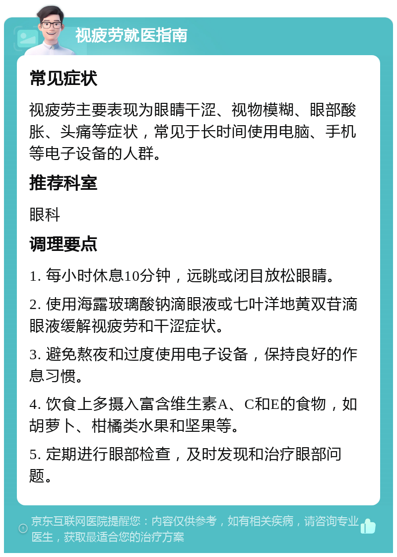 视疲劳就医指南 常见症状 视疲劳主要表现为眼睛干涩、视物模糊、眼部酸胀、头痛等症状，常见于长时间使用电脑、手机等电子设备的人群。 推荐科室 眼科 调理要点 1. 每小时休息10分钟，远眺或闭目放松眼睛。 2. 使用海露玻璃酸钠滴眼液或七叶洋地黄双苷滴眼液缓解视疲劳和干涩症状。 3. 避免熬夜和过度使用电子设备，保持良好的作息习惯。 4. 饮食上多摄入富含维生素A、C和E的食物，如胡萝卜、柑橘类水果和坚果等。 5. 定期进行眼部检查，及时发现和治疗眼部问题。