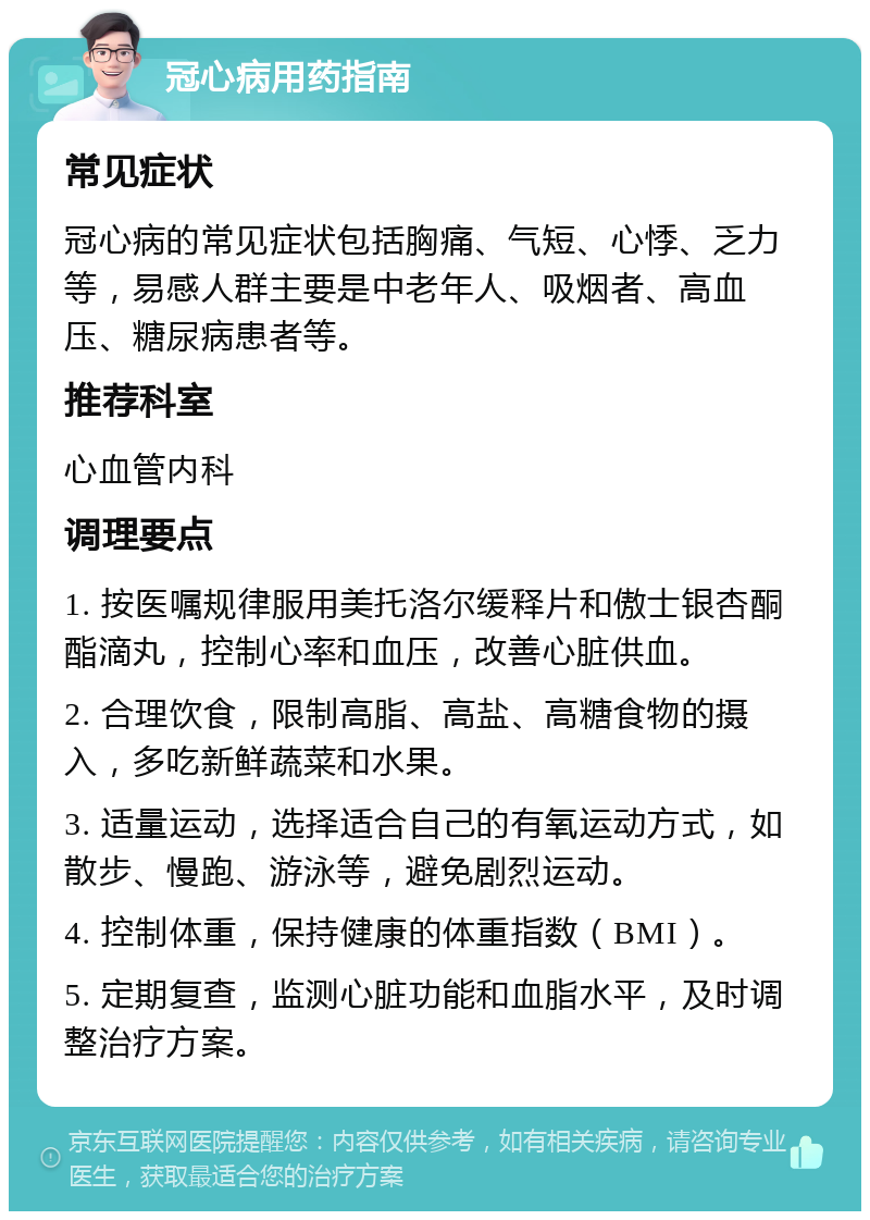 冠心病用药指南 常见症状 冠心病的常见症状包括胸痛、气短、心悸、乏力等，易感人群主要是中老年人、吸烟者、高血压、糖尿病患者等。 推荐科室 心血管内科 调理要点 1. 按医嘱规律服用美托洛尔缓释片和傲士银杏酮酯滴丸，控制心率和血压，改善心脏供血。 2. 合理饮食，限制高脂、高盐、高糖食物的摄入，多吃新鲜蔬菜和水果。 3. 适量运动，选择适合自己的有氧运动方式，如散步、慢跑、游泳等，避免剧烈运动。 4. 控制体重，保持健康的体重指数（BMI）。 5. 定期复查，监测心脏功能和血脂水平，及时调整治疗方案。