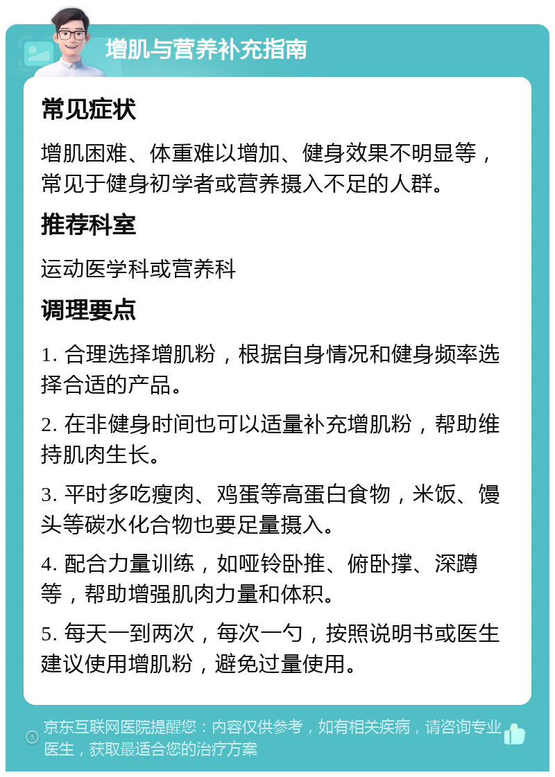 增肌与营养补充指南 常见症状 增肌困难、体重难以增加、健身效果不明显等，常见于健身初学者或营养摄入不足的人群。 推荐科室 运动医学科或营养科 调理要点 1. 合理选择增肌粉，根据自身情况和健身频率选择合适的产品。 2. 在非健身时间也可以适量补充增肌粉，帮助维持肌肉生长。 3. 平时多吃瘦肉、鸡蛋等高蛋白食物，米饭、馒头等碳水化合物也要足量摄入。 4. 配合力量训练，如哑铃卧推、俯卧撑、深蹲等，帮助增强肌肉力量和体积。 5. 每天一到两次，每次一勺，按照说明书或医生建议使用增肌粉，避免过量使用。