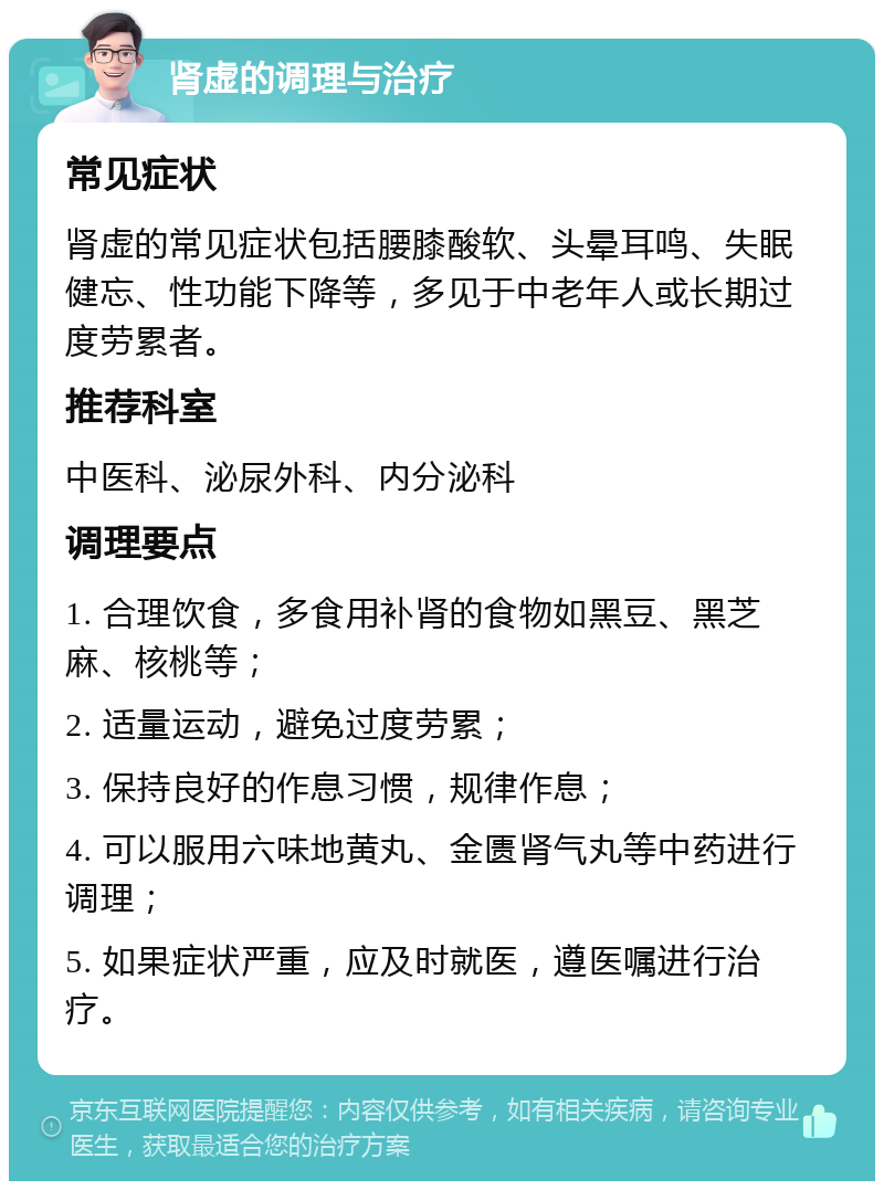 肾虚的调理与治疗 常见症状 肾虚的常见症状包括腰膝酸软、头晕耳鸣、失眠健忘、性功能下降等，多见于中老年人或长期过度劳累者。 推荐科室 中医科、泌尿外科、内分泌科 调理要点 1. 合理饮食，多食用补肾的食物如黑豆、黑芝麻、核桃等； 2. 适量运动，避免过度劳累； 3. 保持良好的作息习惯，规律作息； 4. 可以服用六味地黄丸、金匮肾气丸等中药进行调理； 5. 如果症状严重，应及时就医，遵医嘱进行治疗。