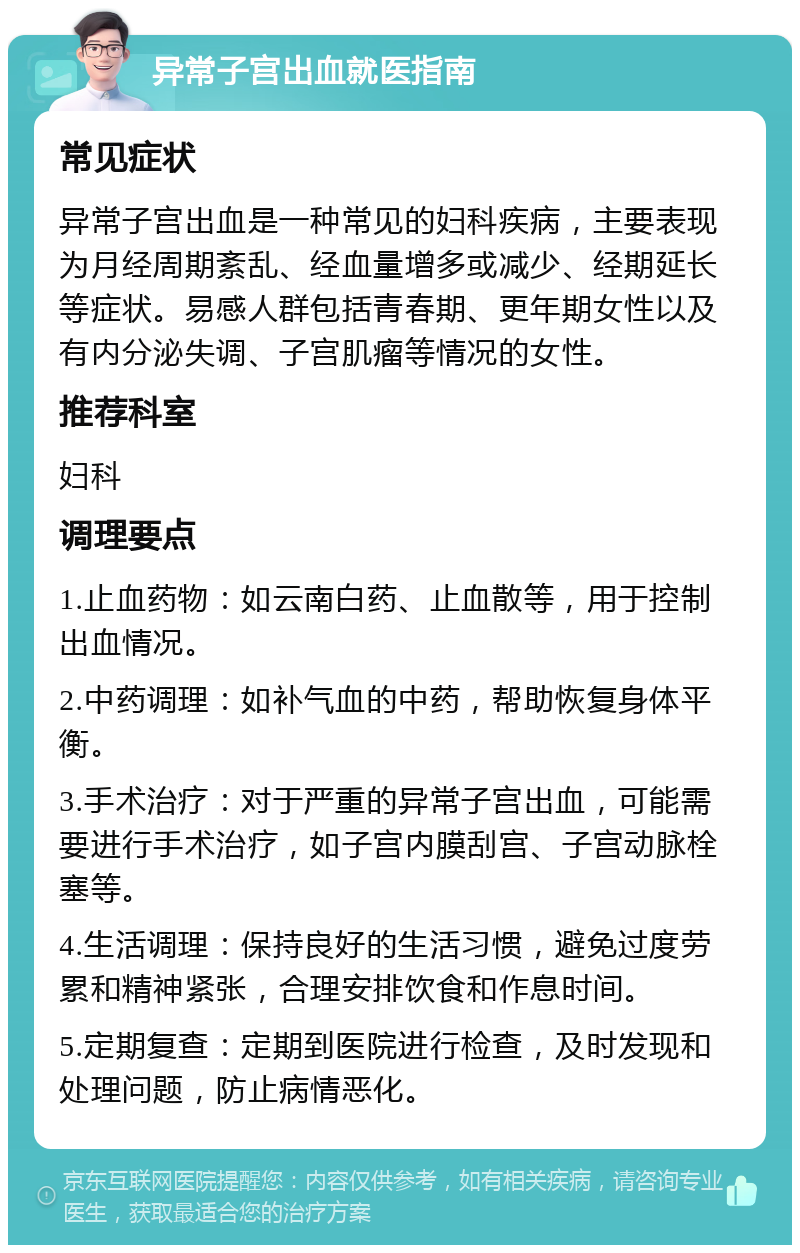 异常子宫出血就医指南 常见症状 异常子宫出血是一种常见的妇科疾病，主要表现为月经周期紊乱、经血量增多或减少、经期延长等症状。易感人群包括青春期、更年期女性以及有内分泌失调、子宫肌瘤等情况的女性。 推荐科室 妇科 调理要点 1.止血药物：如云南白药、止血散等，用于控制出血情况。 2.中药调理：如补气血的中药，帮助恢复身体平衡。 3.手术治疗：对于严重的异常子宫出血，可能需要进行手术治疗，如子宫内膜刮宫、子宫动脉栓塞等。 4.生活调理：保持良好的生活习惯，避免过度劳累和精神紧张，合理安排饮食和作息时间。 5.定期复查：定期到医院进行检查，及时发现和处理问题，防止病情恶化。