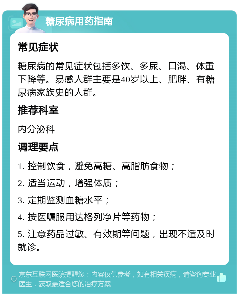 糖尿病用药指南 常见症状 糖尿病的常见症状包括多饮、多尿、口渴、体重下降等。易感人群主要是40岁以上、肥胖、有糖尿病家族史的人群。 推荐科室 内分泌科 调理要点 1. 控制饮食，避免高糖、高脂肪食物； 2. 适当运动，增强体质； 3. 定期监测血糖水平； 4. 按医嘱服用达格列净片等药物； 5. 注意药品过敏、有效期等问题，出现不适及时就诊。