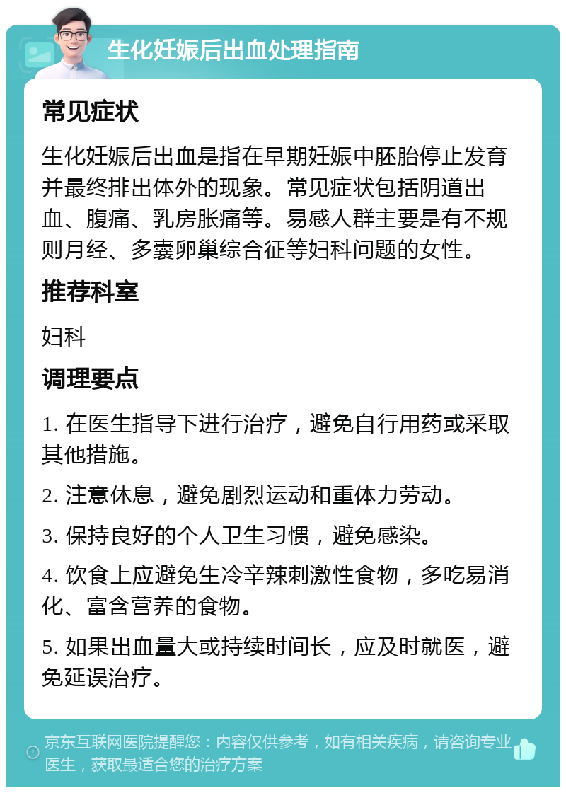 生化妊娠后出血处理指南 常见症状 生化妊娠后出血是指在早期妊娠中胚胎停止发育并最终排出体外的现象。常见症状包括阴道出血、腹痛、乳房胀痛等。易感人群主要是有不规则月经、多囊卵巢综合征等妇科问题的女性。 推荐科室 妇科 调理要点 1. 在医生指导下进行治疗，避免自行用药或采取其他措施。 2. 注意休息，避免剧烈运动和重体力劳动。 3. 保持良好的个人卫生习惯，避免感染。 4. 饮食上应避免生冷辛辣刺激性食物，多吃易消化、富含营养的食物。 5. 如果出血量大或持续时间长，应及时就医，避免延误治疗。