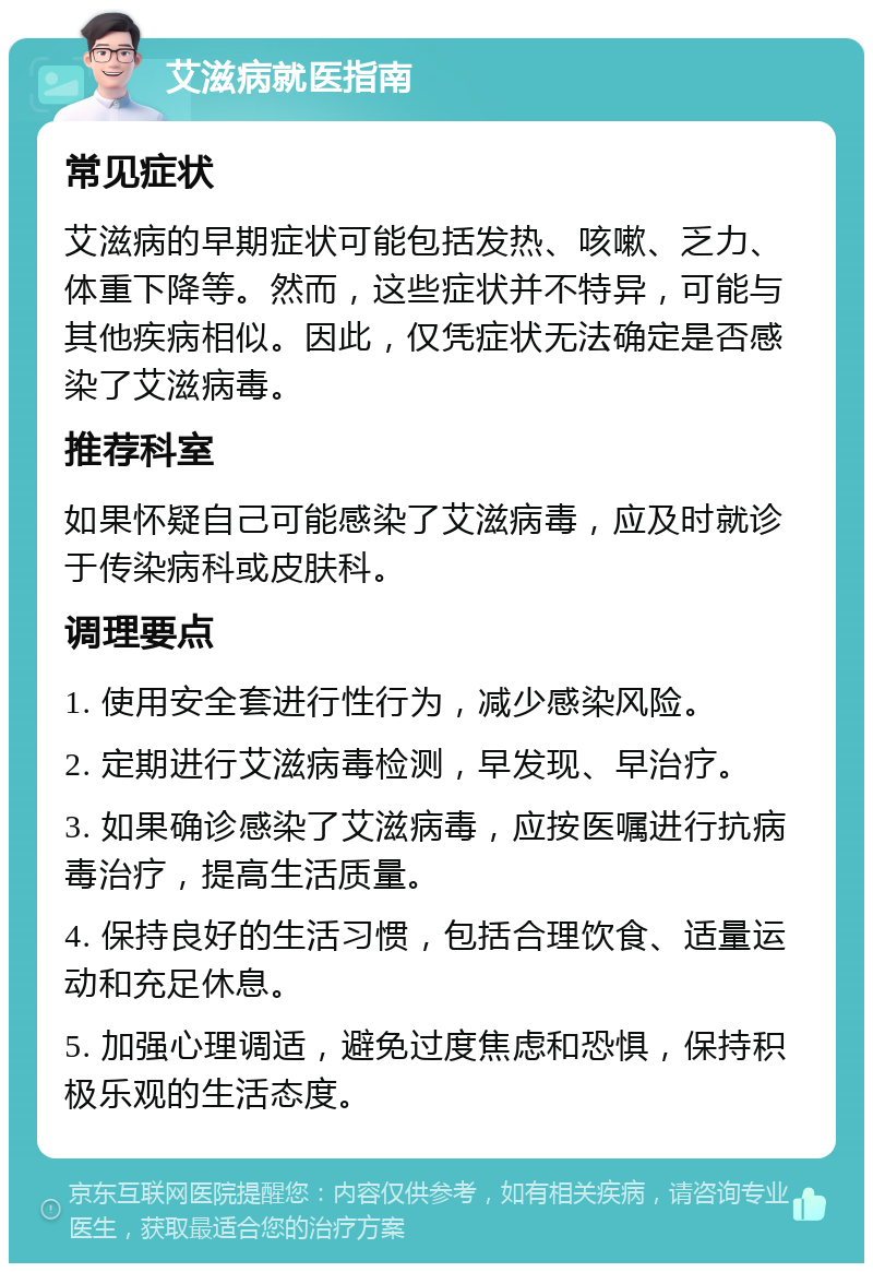 艾滋病就医指南 常见症状 艾滋病的早期症状可能包括发热、咳嗽、乏力、体重下降等。然而，这些症状并不特异，可能与其他疾病相似。因此，仅凭症状无法确定是否感染了艾滋病毒。 推荐科室 如果怀疑自己可能感染了艾滋病毒，应及时就诊于传染病科或皮肤科。 调理要点 1. 使用安全套进行性行为，减少感染风险。 2. 定期进行艾滋病毒检测，早发现、早治疗。 3. 如果确诊感染了艾滋病毒，应按医嘱进行抗病毒治疗，提高生活质量。 4. 保持良好的生活习惯，包括合理饮食、适量运动和充足休息。 5. 加强心理调适，避免过度焦虑和恐惧，保持积极乐观的生活态度。