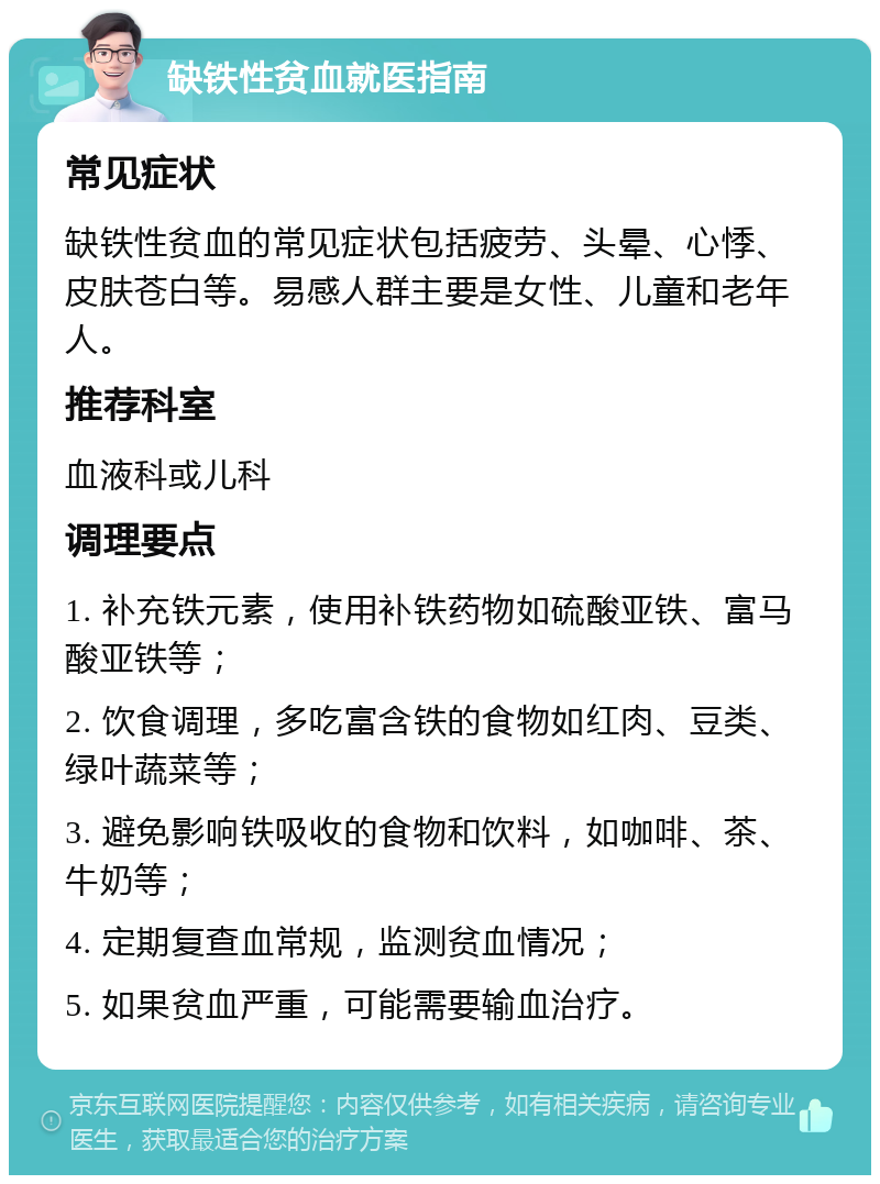 缺铁性贫血就医指南 常见症状 缺铁性贫血的常见症状包括疲劳、头晕、心悸、皮肤苍白等。易感人群主要是女性、儿童和老年人。 推荐科室 血液科或儿科 调理要点 1. 补充铁元素，使用补铁药物如硫酸亚铁、富马酸亚铁等； 2. 饮食调理，多吃富含铁的食物如红肉、豆类、绿叶蔬菜等； 3. 避免影响铁吸收的食物和饮料，如咖啡、茶、牛奶等； 4. 定期复查血常规，监测贫血情况； 5. 如果贫血严重，可能需要输血治疗。