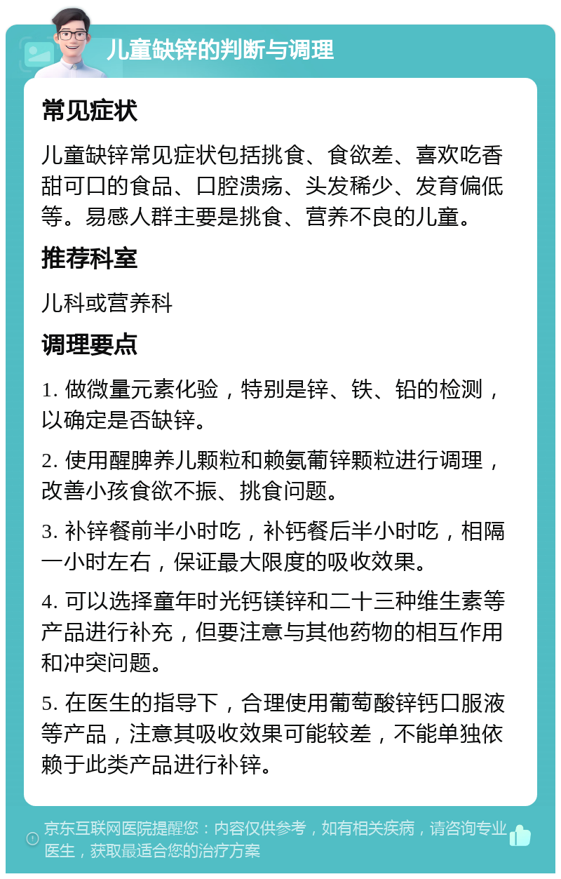 儿童缺锌的判断与调理 常见症状 儿童缺锌常见症状包括挑食、食欲差、喜欢吃香甜可口的食品、口腔溃疡、头发稀少、发育偏低等。易感人群主要是挑食、营养不良的儿童。 推荐科室 儿科或营养科 调理要点 1. 做微量元素化验，特别是锌、铁、铅的检测，以确定是否缺锌。 2. 使用醒脾养儿颗粒和赖氨葡锌颗粒进行调理，改善小孩食欲不振、挑食问题。 3. 补锌餐前半小时吃，补钙餐后半小时吃，相隔一小时左右，保证最大限度的吸收效果。 4. 可以选择童年时光钙镁锌和二十三种维生素等产品进行补充，但要注意与其他药物的相互作用和冲突问题。 5. 在医生的指导下，合理使用葡萄酸锌钙口服液等产品，注意其吸收效果可能较差，不能单独依赖于此类产品进行补锌。