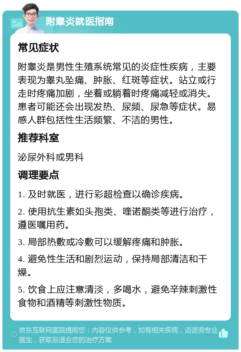 附睾炎就医指南 常见症状 附睾炎是男性生殖系统常见的炎症性疾病，主要表现为睾丸坠痛、肿胀、红斑等症状。站立或行走时疼痛加剧，坐着或躺着时疼痛减轻或消失。患者可能还会出现发热、尿频、尿急等症状。易感人群包括性生活频繁、不洁的男性。 推荐科室 泌尿外科或男科 调理要点 1. 及时就医，进行彩超检查以确诊疾病。 2. 使用抗生素如头孢类、喹诺酮类等进行治疗，遵医嘱用药。 3. 局部热敷或冷敷可以缓解疼痛和肿胀。 4. 避免性生活和剧烈运动，保持局部清洁和干燥。 5. 饮食上应注意清淡，多喝水，避免辛辣刺激性食物和酒精等刺激性物质。