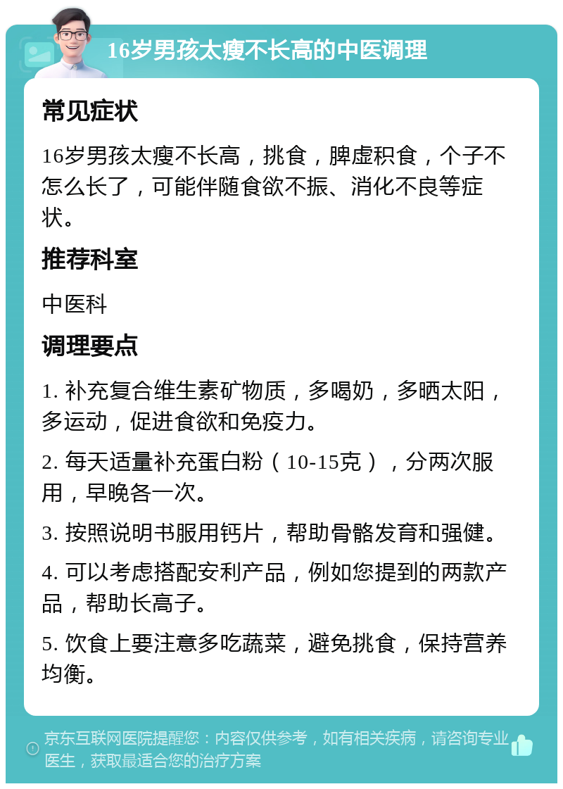 16岁男孩太瘦不长高的中医调理 常见症状 16岁男孩太瘦不长高，挑食，脾虚积食，个子不怎么长了，可能伴随食欲不振、消化不良等症状。 推荐科室 中医科 调理要点 1. 补充复合维生素矿物质，多喝奶，多晒太阳，多运动，促进食欲和免疫力。 2. 每天适量补充蛋白粉（10-15克），分两次服用，早晚各一次。 3. 按照说明书服用钙片，帮助骨骼发育和强健。 4. 可以考虑搭配安利产品，例如您提到的两款产品，帮助长高子。 5. 饮食上要注意多吃蔬菜，避免挑食，保持营养均衡。