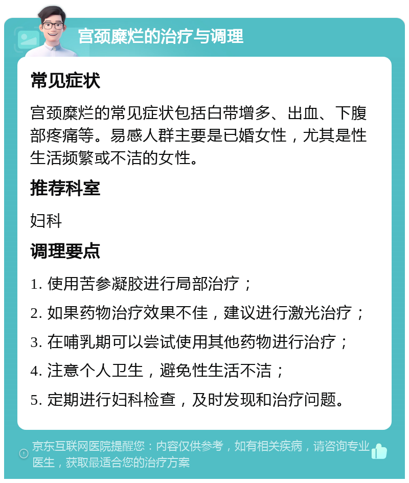 宫颈糜烂的治疗与调理 常见症状 宫颈糜烂的常见症状包括白带增多、出血、下腹部疼痛等。易感人群主要是已婚女性，尤其是性生活频繁或不洁的女性。 推荐科室 妇科 调理要点 1. 使用苦参凝胶进行局部治疗； 2. 如果药物治疗效果不佳，建议进行激光治疗； 3. 在哺乳期可以尝试使用其他药物进行治疗； 4. 注意个人卫生，避免性生活不洁； 5. 定期进行妇科检查，及时发现和治疗问题。