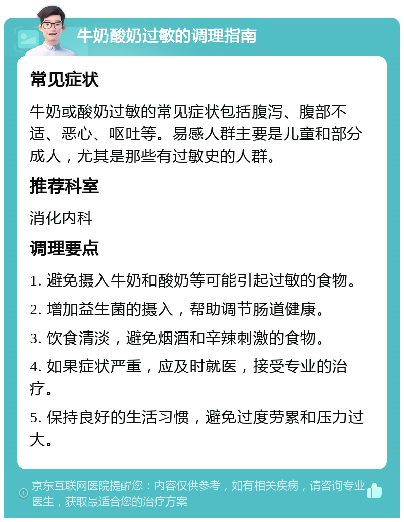 牛奶酸奶过敏的调理指南 常见症状 牛奶或酸奶过敏的常见症状包括腹泻、腹部不适、恶心、呕吐等。易感人群主要是儿童和部分成人，尤其是那些有过敏史的人群。 推荐科室 消化内科 调理要点 1. 避免摄入牛奶和酸奶等可能引起过敏的食物。 2. 增加益生菌的摄入，帮助调节肠道健康。 3. 饮食清淡，避免烟酒和辛辣刺激的食物。 4. 如果症状严重，应及时就医，接受专业的治疗。 5. 保持良好的生活习惯，避免过度劳累和压力过大。