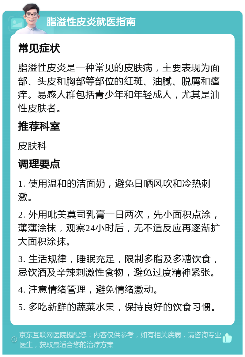 脂溢性皮炎就医指南 常见症状 脂溢性皮炎是一种常见的皮肤病，主要表现为面部、头皮和胸部等部位的红斑、油腻、脱屑和瘙痒。易感人群包括青少年和年轻成人，尤其是油性皮肤者。 推荐科室 皮肤科 调理要点 1. 使用温和的洁面奶，避免日晒风吹和冷热刺激。 2. 外用吡美莫司乳膏一日两次，先小面积点涂，薄薄涂抹，观察24小时后，无不适反应再逐渐扩大面积涂抹。 3. 生活规律，睡眠充足，限制多脂及多糖饮食，忌饮酒及辛辣刺激性食物，避免过度精神紧张。 4. 注意情绪管理，避免情绪激动。 5. 多吃新鲜的蔬菜水果，保持良好的饮食习惯。