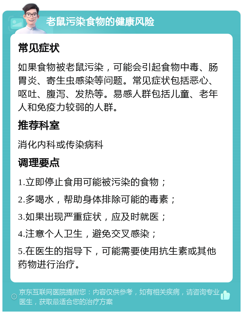 老鼠污染食物的健康风险 常见症状 如果食物被老鼠污染，可能会引起食物中毒、肠胃炎、寄生虫感染等问题。常见症状包括恶心、呕吐、腹泻、发热等。易感人群包括儿童、老年人和免疫力较弱的人群。 推荐科室 消化内科或传染病科 调理要点 1.立即停止食用可能被污染的食物； 2.多喝水，帮助身体排除可能的毒素； 3.如果出现严重症状，应及时就医； 4.注意个人卫生，避免交叉感染； 5.在医生的指导下，可能需要使用抗生素或其他药物进行治疗。