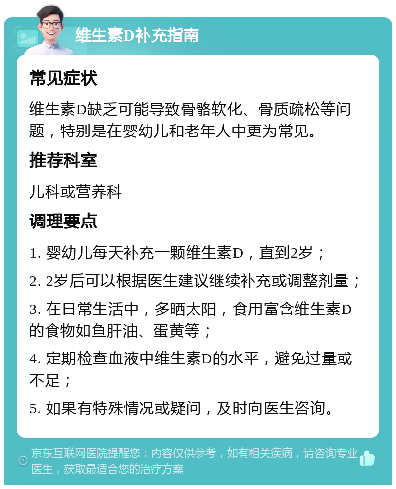 维生素D补充指南 常见症状 维生素D缺乏可能导致骨骼软化、骨质疏松等问题，特别是在婴幼儿和老年人中更为常见。 推荐科室 儿科或营养科 调理要点 1. 婴幼儿每天补充一颗维生素D，直到2岁； 2. 2岁后可以根据医生建议继续补充或调整剂量； 3. 在日常生活中，多晒太阳，食用富含维生素D的食物如鱼肝油、蛋黄等； 4. 定期检查血液中维生素D的水平，避免过量或不足； 5. 如果有特殊情况或疑问，及时向医生咨询。