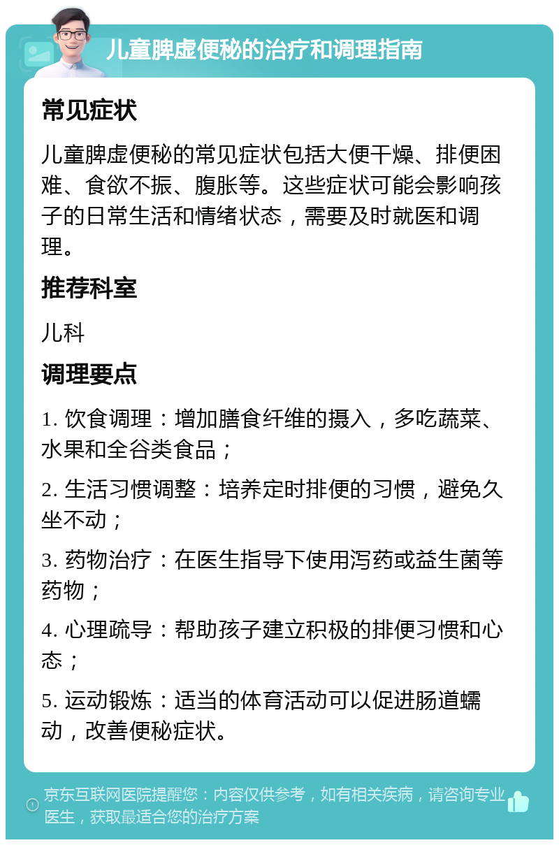 儿童脾虚便秘的治疗和调理指南 常见症状 儿童脾虚便秘的常见症状包括大便干燥、排便困难、食欲不振、腹胀等。这些症状可能会影响孩子的日常生活和情绪状态，需要及时就医和调理。 推荐科室 儿科 调理要点 1. 饮食调理：增加膳食纤维的摄入，多吃蔬菜、水果和全谷类食品； 2. 生活习惯调整：培养定时排便的习惯，避免久坐不动； 3. 药物治疗：在医生指导下使用泻药或益生菌等药物； 4. 心理疏导：帮助孩子建立积极的排便习惯和心态； 5. 运动锻炼：适当的体育活动可以促进肠道蠕动，改善便秘症状。