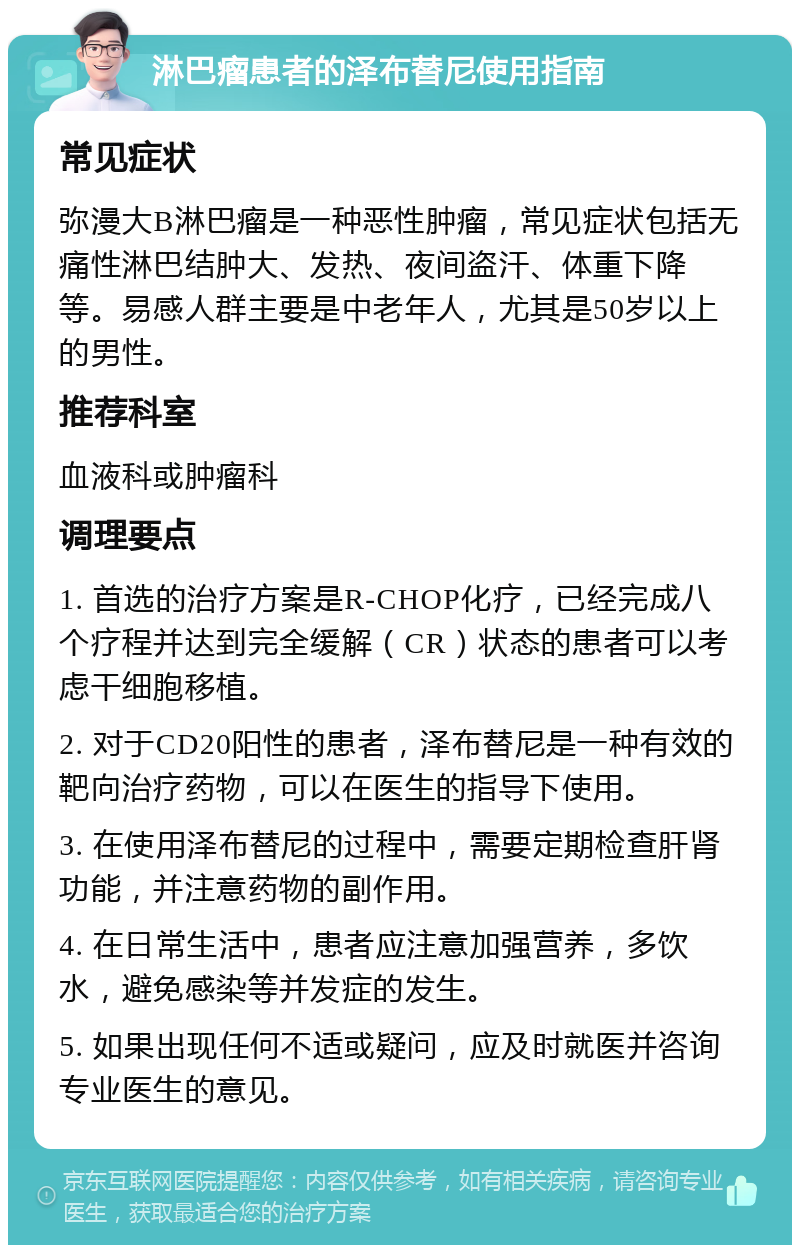 淋巴瘤患者的泽布替尼使用指南 常见症状 弥漫大B淋巴瘤是一种恶性肿瘤，常见症状包括无痛性淋巴结肿大、发热、夜间盗汗、体重下降等。易感人群主要是中老年人，尤其是50岁以上的男性。 推荐科室 血液科或肿瘤科 调理要点 1. 首选的治疗方案是R-CHOP化疗，已经完成八个疗程并达到完全缓解（CR）状态的患者可以考虑干细胞移植。 2. 对于CD20阳性的患者，泽布替尼是一种有效的靶向治疗药物，可以在医生的指导下使用。 3. 在使用泽布替尼的过程中，需要定期检查肝肾功能，并注意药物的副作用。 4. 在日常生活中，患者应注意加强营养，多饮水，避免感染等并发症的发生。 5. 如果出现任何不适或疑问，应及时就医并咨询专业医生的意见。