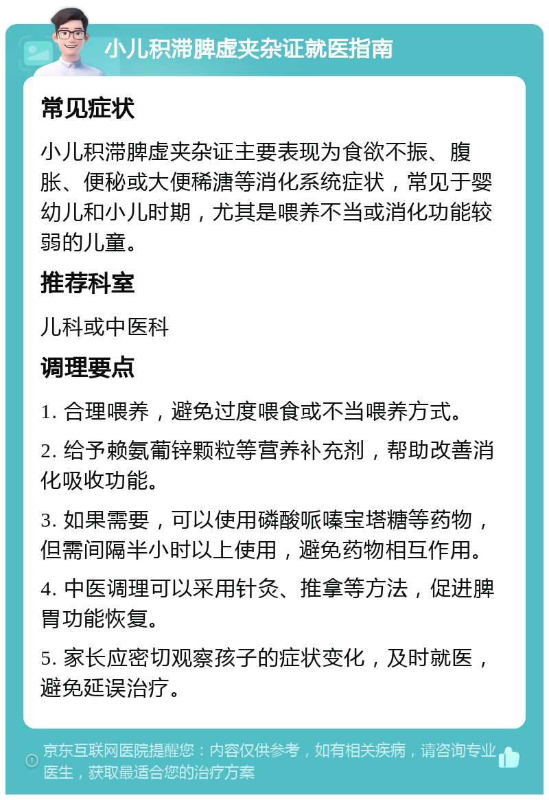 小儿积滞脾虚夹杂证就医指南 常见症状 小儿积滞脾虚夹杂证主要表现为食欲不振、腹胀、便秘或大便稀溏等消化系统症状，常见于婴幼儿和小儿时期，尤其是喂养不当或消化功能较弱的儿童。 推荐科室 儿科或中医科 调理要点 1. 合理喂养，避免过度喂食或不当喂养方式。 2. 给予赖氨葡锌颗粒等营养补充剂，帮助改善消化吸收功能。 3. 如果需要，可以使用磷酸哌嗪宝塔糖等药物，但需间隔半小时以上使用，避免药物相互作用。 4. 中医调理可以采用针灸、推拿等方法，促进脾胃功能恢复。 5. 家长应密切观察孩子的症状变化，及时就医，避免延误治疗。