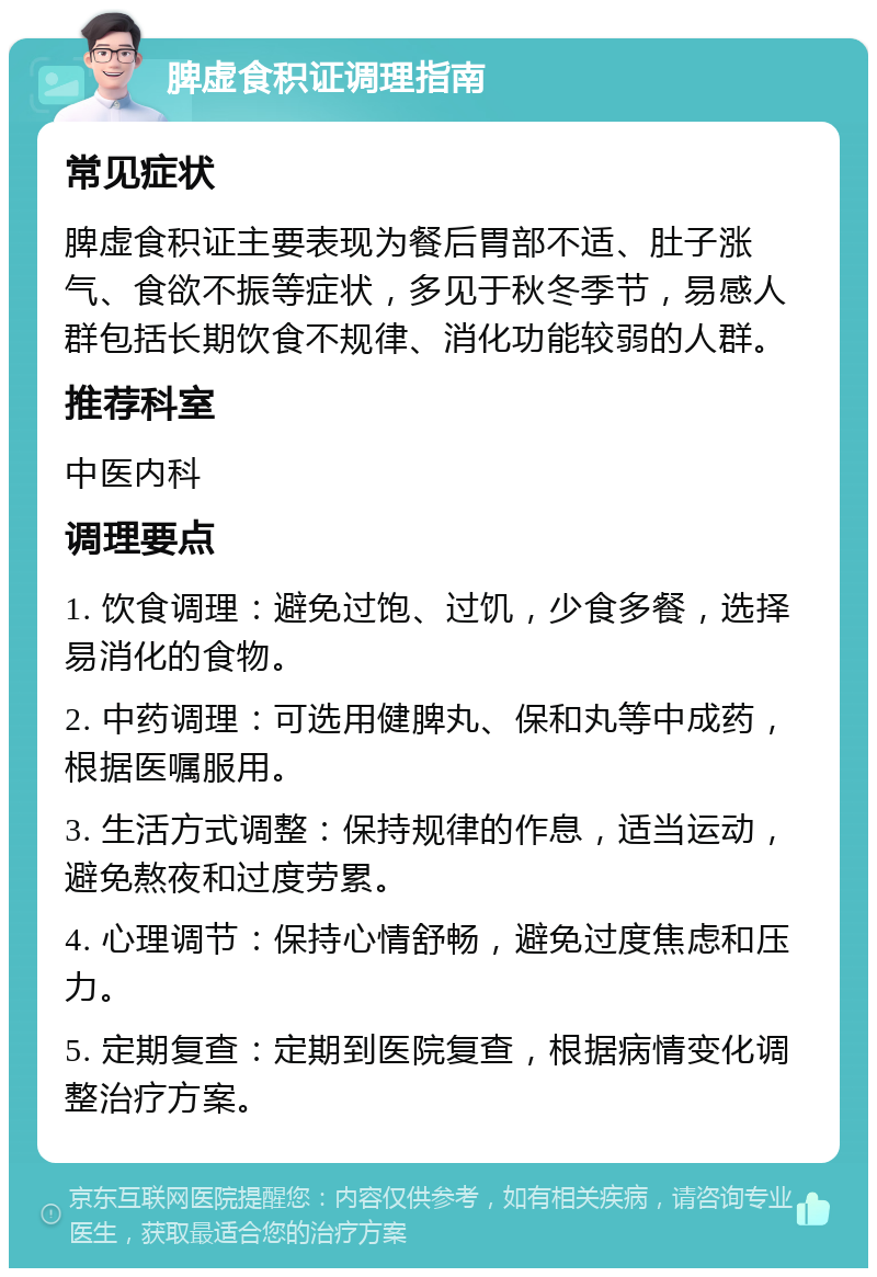 脾虚食积证调理指南 常见症状 脾虚食积证主要表现为餐后胃部不适、肚子涨气、食欲不振等症状，多见于秋冬季节，易感人群包括长期饮食不规律、消化功能较弱的人群。 推荐科室 中医内科 调理要点 1. 饮食调理：避免过饱、过饥，少食多餐，选择易消化的食物。 2. 中药调理：可选用健脾丸、保和丸等中成药，根据医嘱服用。 3. 生活方式调整：保持规律的作息，适当运动，避免熬夜和过度劳累。 4. 心理调节：保持心情舒畅，避免过度焦虑和压力。 5. 定期复查：定期到医院复查，根据病情变化调整治疗方案。