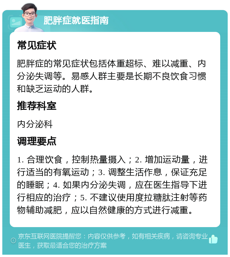 肥胖症就医指南 常见症状 肥胖症的常见症状包括体重超标、难以减重、内分泌失调等。易感人群主要是长期不良饮食习惯和缺乏运动的人群。 推荐科室 内分泌科 调理要点 1. 合理饮食，控制热量摄入；2. 增加运动量，进行适当的有氧运动；3. 调整生活作息，保证充足的睡眠；4. 如果内分泌失调，应在医生指导下进行相应的治疗；5. 不建议使用度拉糖肽注射等药物辅助减肥，应以自然健康的方式进行减重。