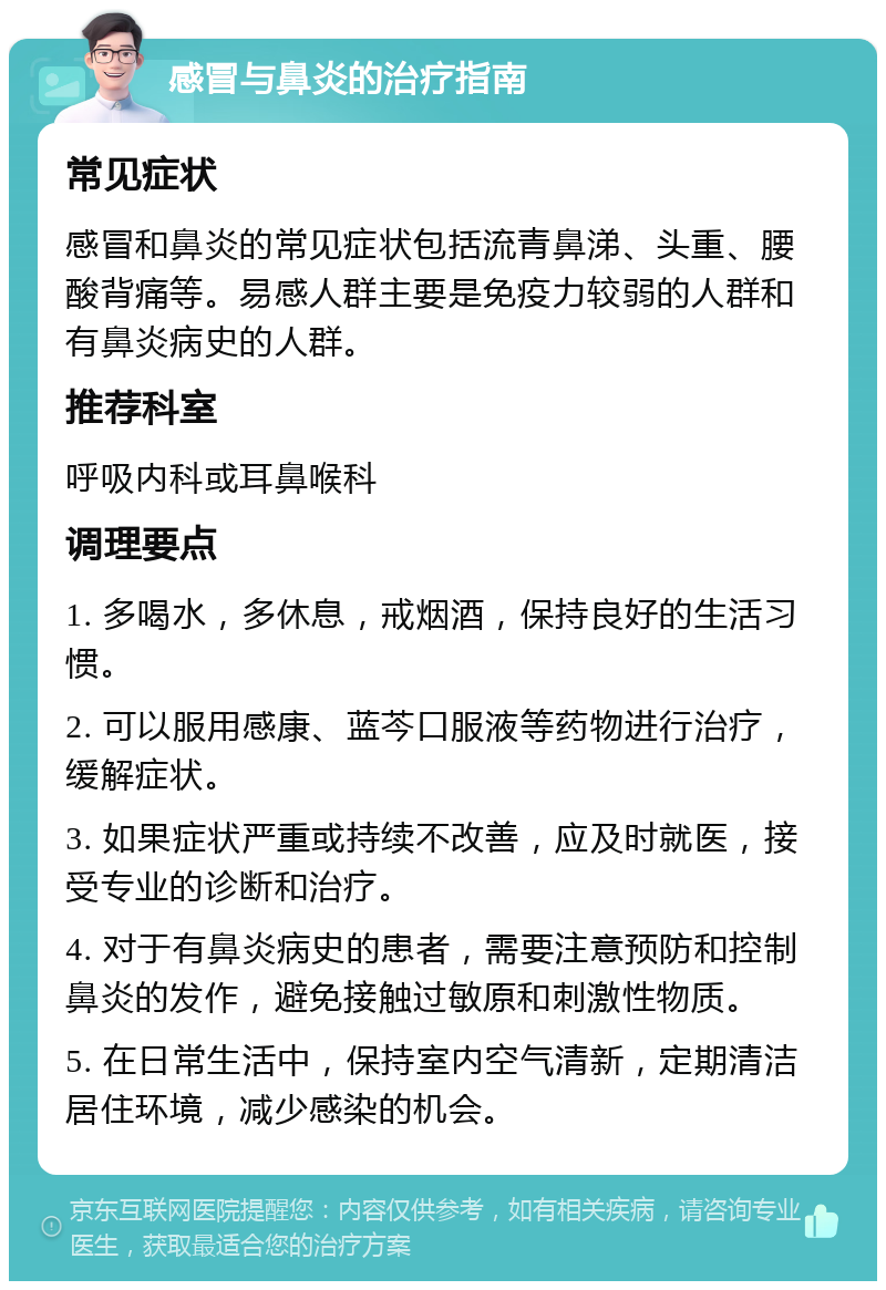 感冒与鼻炎的治疗指南 常见症状 感冒和鼻炎的常见症状包括流青鼻涕、头重、腰酸背痛等。易感人群主要是免疫力较弱的人群和有鼻炎病史的人群。 推荐科室 呼吸内科或耳鼻喉科 调理要点 1. 多喝水，多休息，戒烟酒，保持良好的生活习惯。 2. 可以服用感康、蓝芩口服液等药物进行治疗，缓解症状。 3. 如果症状严重或持续不改善，应及时就医，接受专业的诊断和治疗。 4. 对于有鼻炎病史的患者，需要注意预防和控制鼻炎的发作，避免接触过敏原和刺激性物质。 5. 在日常生活中，保持室内空气清新，定期清洁居住环境，减少感染的机会。