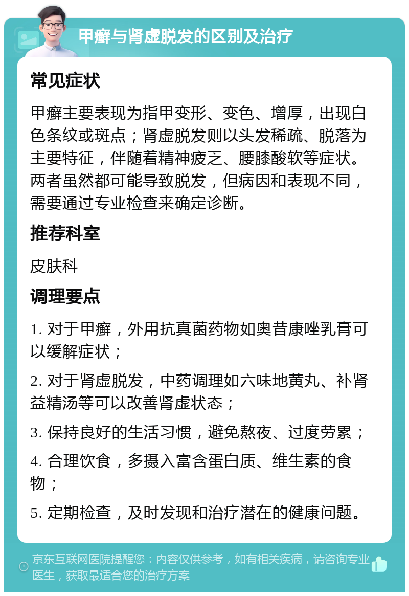 甲癣与肾虚脱发的区别及治疗 常见症状 甲癣主要表现为指甲变形、变色、增厚，出现白色条纹或斑点；肾虚脱发则以头发稀疏、脱落为主要特征，伴随着精神疲乏、腰膝酸软等症状。两者虽然都可能导致脱发，但病因和表现不同，需要通过专业检查来确定诊断。 推荐科室 皮肤科 调理要点 1. 对于甲癣，外用抗真菌药物如奥昔康唑乳膏可以缓解症状； 2. 对于肾虚脱发，中药调理如六味地黄丸、补肾益精汤等可以改善肾虚状态； 3. 保持良好的生活习惯，避免熬夜、过度劳累； 4. 合理饮食，多摄入富含蛋白质、维生素的食物； 5. 定期检查，及时发现和治疗潜在的健康问题。