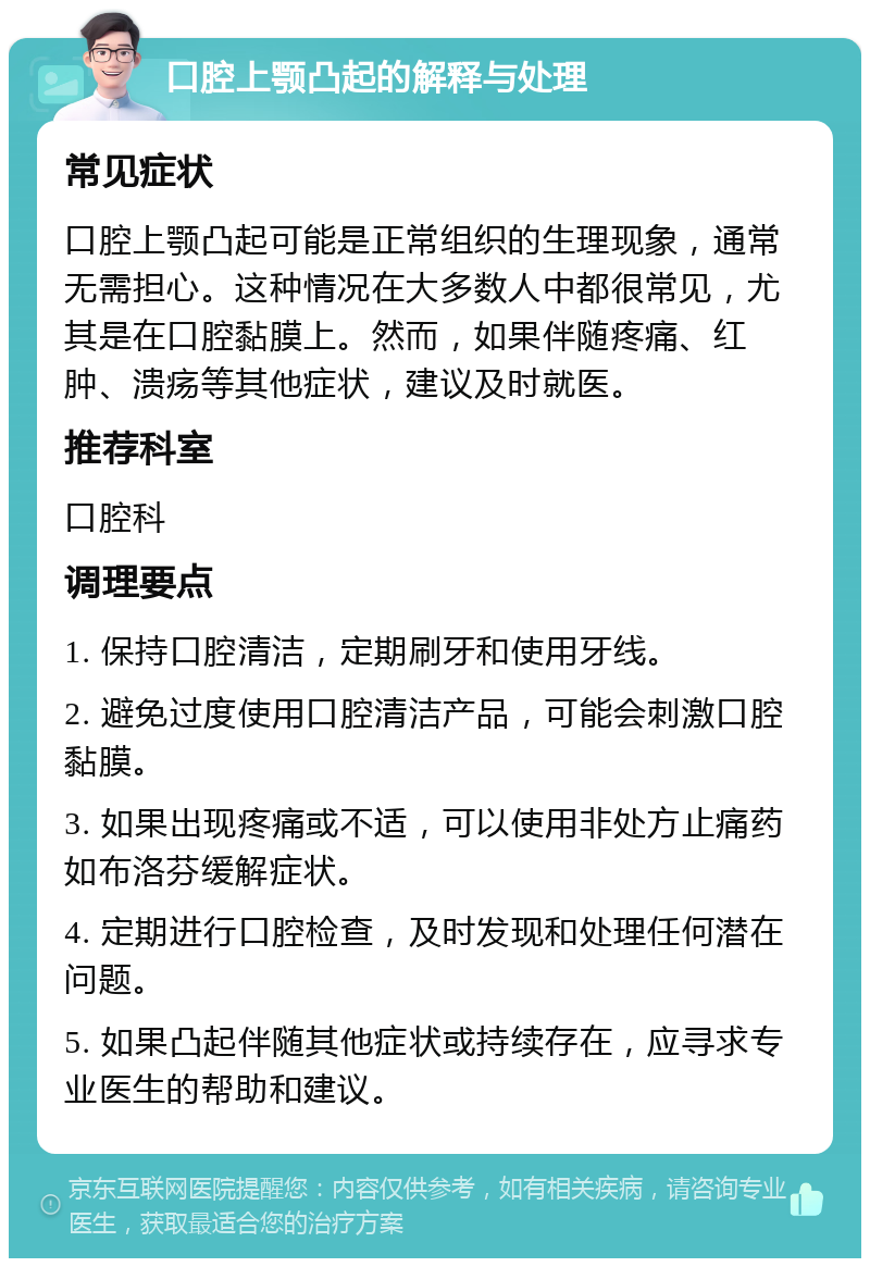 口腔上颚凸起的解释与处理 常见症状 口腔上颚凸起可能是正常组织的生理现象，通常无需担心。这种情况在大多数人中都很常见，尤其是在口腔黏膜上。然而，如果伴随疼痛、红肿、溃疡等其他症状，建议及时就医。 推荐科室 口腔科 调理要点 1. 保持口腔清洁，定期刷牙和使用牙线。 2. 避免过度使用口腔清洁产品，可能会刺激口腔黏膜。 3. 如果出现疼痛或不适，可以使用非处方止痛药如布洛芬缓解症状。 4. 定期进行口腔检查，及时发现和处理任何潜在问题。 5. 如果凸起伴随其他症状或持续存在，应寻求专业医生的帮助和建议。