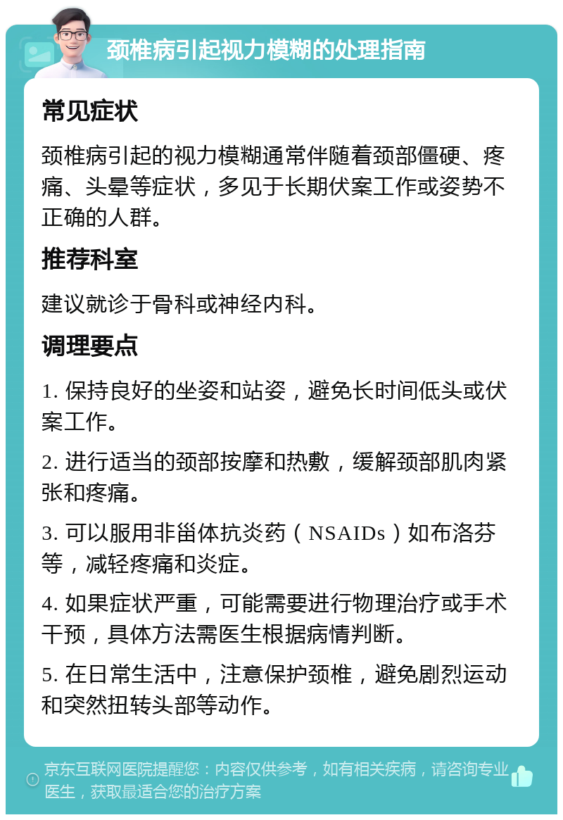 颈椎病引起视力模糊的处理指南 常见症状 颈椎病引起的视力模糊通常伴随着颈部僵硬、疼痛、头晕等症状，多见于长期伏案工作或姿势不正确的人群。 推荐科室 建议就诊于骨科或神经内科。 调理要点 1. 保持良好的坐姿和站姿，避免长时间低头或伏案工作。 2. 进行适当的颈部按摩和热敷，缓解颈部肌肉紧张和疼痛。 3. 可以服用非甾体抗炎药（NSAIDs）如布洛芬等，减轻疼痛和炎症。 4. 如果症状严重，可能需要进行物理治疗或手术干预，具体方法需医生根据病情判断。 5. 在日常生活中，注意保护颈椎，避免剧烈运动和突然扭转头部等动作。