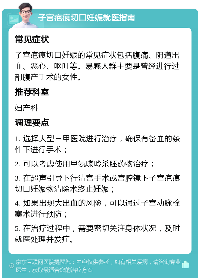 子宫疤痕切口妊娠就医指南 常见症状 子宫疤痕切口妊娠的常见症状包括腹痛、阴道出血、恶心、呕吐等。易感人群主要是曾经进行过剖腹产手术的女性。 推荐科室 妇产科 调理要点 1. 选择大型三甲医院进行治疗，确保有备血的条件下进行手术； 2. 可以考虑使用甲氨喋呤杀胚药物治疗； 3. 在超声引导下行清宫手术或宫腔镜下子宫疤痕切口妊娠物清除术终止妊娠； 4. 如果出现大出血的风险，可以通过子宫动脉栓塞术进行预防； 5. 在治疗过程中，需要密切关注身体状况，及时就医处理并发症。