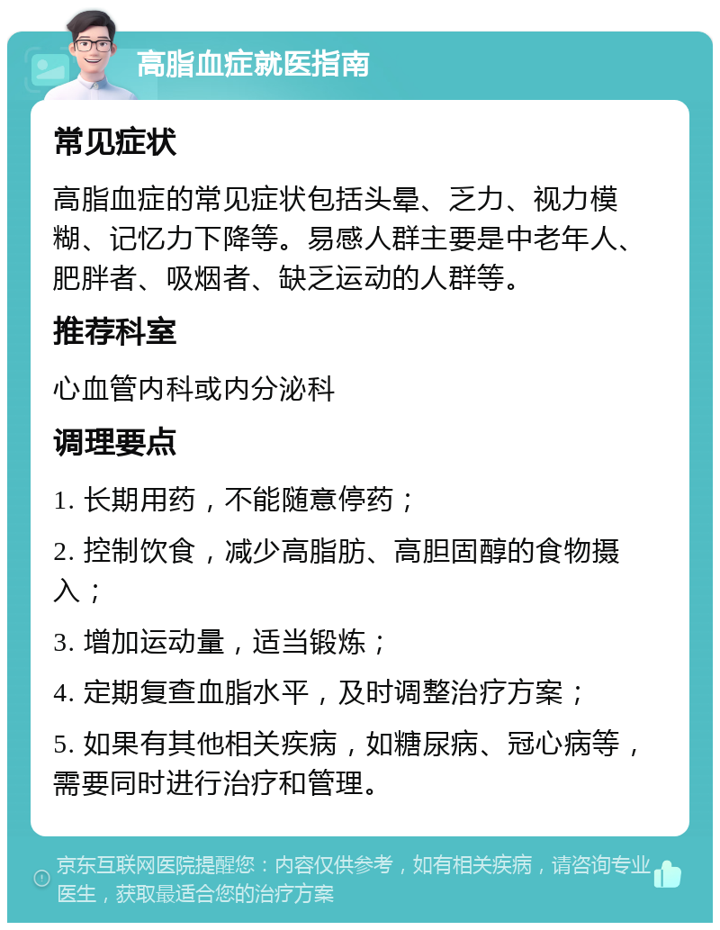 高脂血症就医指南 常见症状 高脂血症的常见症状包括头晕、乏力、视力模糊、记忆力下降等。易感人群主要是中老年人、肥胖者、吸烟者、缺乏运动的人群等。 推荐科室 心血管内科或内分泌科 调理要点 1. 长期用药，不能随意停药； 2. 控制饮食，减少高脂肪、高胆固醇的食物摄入； 3. 增加运动量，适当锻炼； 4. 定期复查血脂水平，及时调整治疗方案； 5. 如果有其他相关疾病，如糖尿病、冠心病等，需要同时进行治疗和管理。