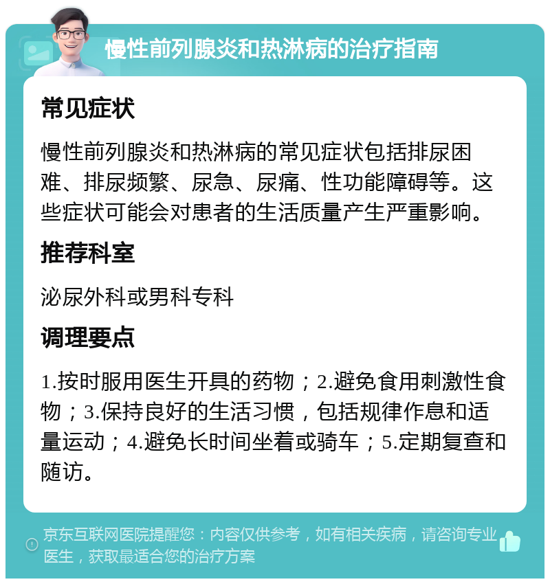 慢性前列腺炎和热淋病的治疗指南 常见症状 慢性前列腺炎和热淋病的常见症状包括排尿困难、排尿频繁、尿急、尿痛、性功能障碍等。这些症状可能会对患者的生活质量产生严重影响。 推荐科室 泌尿外科或男科专科 调理要点 1.按时服用医生开具的药物；2.避免食用刺激性食物；3.保持良好的生活习惯，包括规律作息和适量运动；4.避免长时间坐着或骑车；5.定期复查和随访。