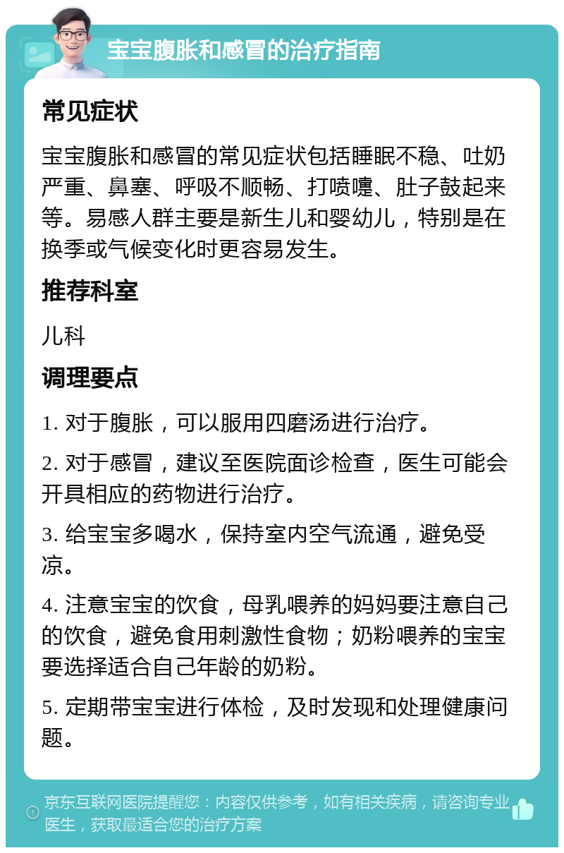 宝宝腹胀和感冒的治疗指南 常见症状 宝宝腹胀和感冒的常见症状包括睡眠不稳、吐奶严重、鼻塞、呼吸不顺畅、打喷嚏、肚子鼓起来等。易感人群主要是新生儿和婴幼儿，特别是在换季或气候变化时更容易发生。 推荐科室 儿科 调理要点 1. 对于腹胀，可以服用四磨汤进行治疗。 2. 对于感冒，建议至医院面诊检查，医生可能会开具相应的药物进行治疗。 3. 给宝宝多喝水，保持室内空气流通，避免受凉。 4. 注意宝宝的饮食，母乳喂养的妈妈要注意自己的饮食，避免食用刺激性食物；奶粉喂养的宝宝要选择适合自己年龄的奶粉。 5. 定期带宝宝进行体检，及时发现和处理健康问题。