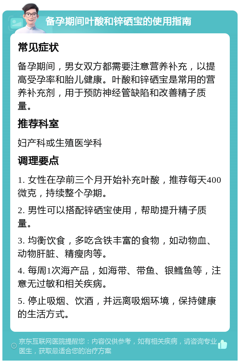 备孕期间叶酸和锌硒宝的使用指南 常见症状 备孕期间，男女双方都需要注意营养补充，以提高受孕率和胎儿健康。叶酸和锌硒宝是常用的营养补充剂，用于预防神经管缺陷和改善精子质量。 推荐科室 妇产科或生殖医学科 调理要点 1. 女性在孕前三个月开始补充叶酸，推荐每天400微克，持续整个孕期。 2. 男性可以搭配锌硒宝使用，帮助提升精子质量。 3. 均衡饮食，多吃含铁丰富的食物，如动物血、动物肝脏、精瘦肉等。 4. 每周1次海产品，如海带、带鱼、银鳕鱼等，注意无过敏和相关疾病。 5. 停止吸烟、饮酒，并远离吸烟环境，保持健康的生活方式。