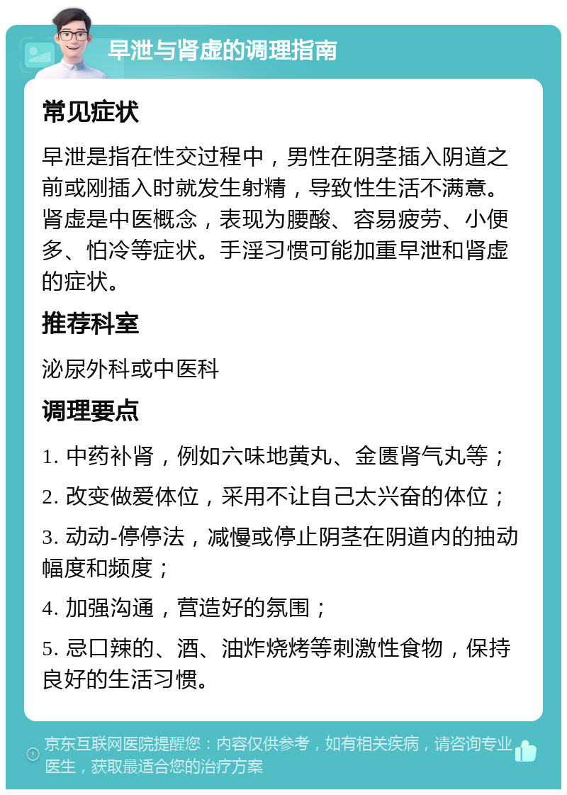 早泄与肾虚的调理指南 常见症状 早泄是指在性交过程中，男性在阴茎插入阴道之前或刚插入时就发生射精，导致性生活不满意。肾虚是中医概念，表现为腰酸、容易疲劳、小便多、怕冷等症状。手淫习惯可能加重早泄和肾虚的症状。 推荐科室 泌尿外科或中医科 调理要点 1. 中药补肾，例如六味地黄丸、金匮肾气丸等； 2. 改变做爱体位，采用不让自己太兴奋的体位； 3. 动动-停停法，减慢或停止阴茎在阴道内的抽动幅度和频度； 4. 加强沟通，营造好的氛围； 5. 忌口辣的、酒、油炸烧烤等刺激性食物，保持良好的生活习惯。