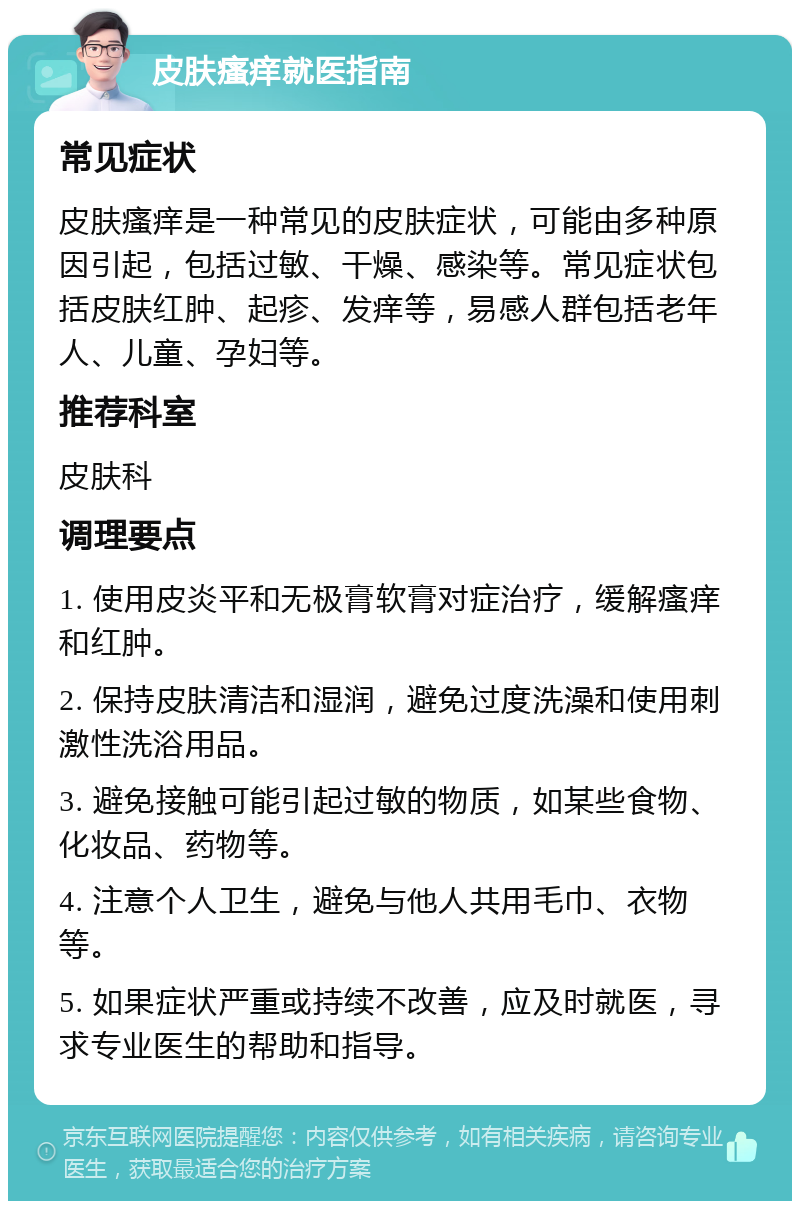 皮肤瘙痒就医指南 常见症状 皮肤瘙痒是一种常见的皮肤症状，可能由多种原因引起，包括过敏、干燥、感染等。常见症状包括皮肤红肿、起疹、发痒等，易感人群包括老年人、儿童、孕妇等。 推荐科室 皮肤科 调理要点 1. 使用皮炎平和无极膏软膏对症治疗，缓解瘙痒和红肿。 2. 保持皮肤清洁和湿润，避免过度洗澡和使用刺激性洗浴用品。 3. 避免接触可能引起过敏的物质，如某些食物、化妆品、药物等。 4. 注意个人卫生，避免与他人共用毛巾、衣物等。 5. 如果症状严重或持续不改善，应及时就医，寻求专业医生的帮助和指导。