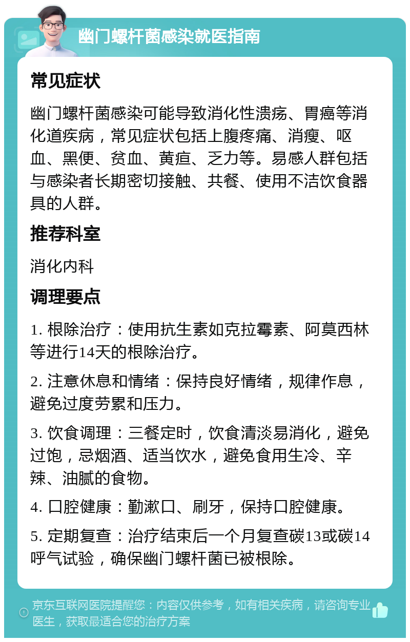 幽门螺杆菌感染就医指南 常见症状 幽门螺杆菌感染可能导致消化性溃疡、胃癌等消化道疾病，常见症状包括上腹疼痛、消瘦、呕血、黑便、贫血、黄疸、乏力等。易感人群包括与感染者长期密切接触、共餐、使用不洁饮食器具的人群。 推荐科室 消化内科 调理要点 1. 根除治疗：使用抗生素如克拉霉素、阿莫西林等进行14天的根除治疗。 2. 注意休息和情绪：保持良好情绪，规律作息，避免过度劳累和压力。 3. 饮食调理：三餐定时，饮食清淡易消化，避免过饱，忌烟酒、适当饮水，避免食用生冷、辛辣、油腻的食物。 4. 口腔健康：勤漱口、刷牙，保持口腔健康。 5. 定期复查：治疗结束后一个月复查碳13或碳14呼气试验，确保幽门螺杆菌已被根除。