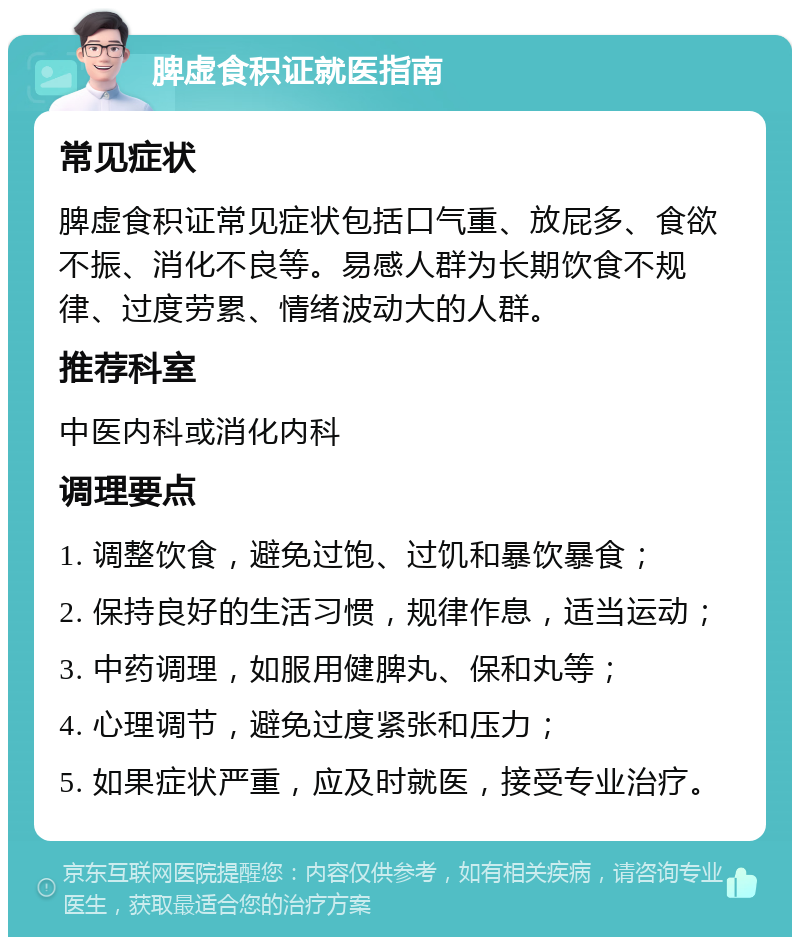 脾虚食积证就医指南 常见症状 脾虚食积证常见症状包括口气重、放屁多、食欲不振、消化不良等。易感人群为长期饮食不规律、过度劳累、情绪波动大的人群。 推荐科室 中医内科或消化内科 调理要点 1. 调整饮食，避免过饱、过饥和暴饮暴食； 2. 保持良好的生活习惯，规律作息，适当运动； 3. 中药调理，如服用健脾丸、保和丸等； 4. 心理调节，避免过度紧张和压力； 5. 如果症状严重，应及时就医，接受专业治疗。