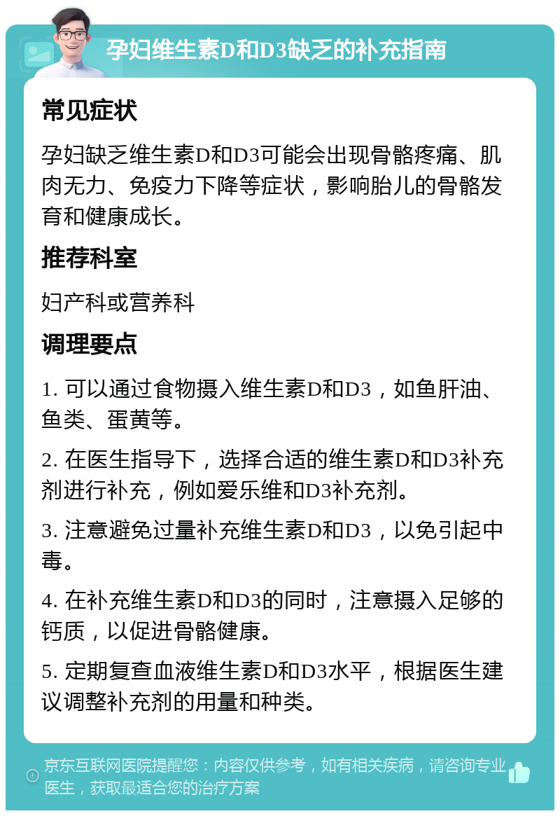 孕妇维生素D和D3缺乏的补充指南 常见症状 孕妇缺乏维生素D和D3可能会出现骨骼疼痛、肌肉无力、免疫力下降等症状，影响胎儿的骨骼发育和健康成长。 推荐科室 妇产科或营养科 调理要点 1. 可以通过食物摄入维生素D和D3，如鱼肝油、鱼类、蛋黄等。 2. 在医生指导下，选择合适的维生素D和D3补充剂进行补充，例如爱乐维和D3补充剂。 3. 注意避免过量补充维生素D和D3，以免引起中毒。 4. 在补充维生素D和D3的同时，注意摄入足够的钙质，以促进骨骼健康。 5. 定期复查血液维生素D和D3水平，根据医生建议调整补充剂的用量和种类。