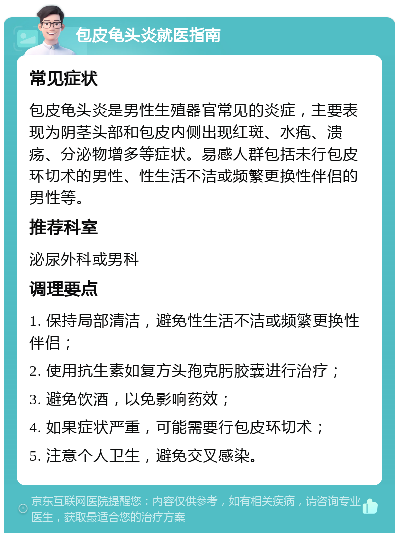 包皮龟头炎就医指南 常见症状 包皮龟头炎是男性生殖器官常见的炎症，主要表现为阴茎头部和包皮内侧出现红斑、水疱、溃疡、分泌物增多等症状。易感人群包括未行包皮环切术的男性、性生活不洁或频繁更换性伴侣的男性等。 推荐科室 泌尿外科或男科 调理要点 1. 保持局部清洁，避免性生活不洁或频繁更换性伴侣； 2. 使用抗生素如复方头孢克肟胶囊进行治疗； 3. 避免饮酒，以免影响药效； 4. 如果症状严重，可能需要行包皮环切术； 5. 注意个人卫生，避免交叉感染。