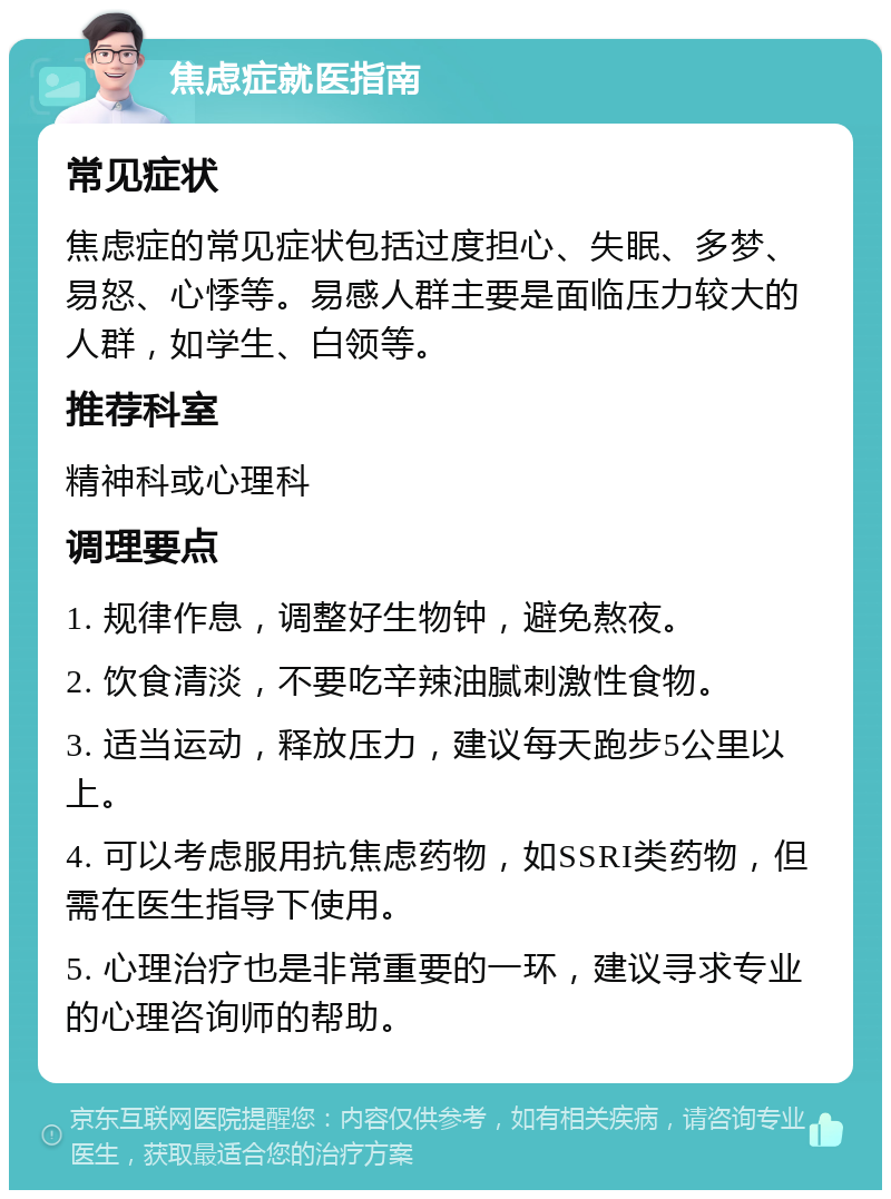 焦虑症就医指南 常见症状 焦虑症的常见症状包括过度担心、失眠、多梦、易怒、心悸等。易感人群主要是面临压力较大的人群，如学生、白领等。 推荐科室 精神科或心理科 调理要点 1. 规律作息，调整好生物钟，避免熬夜。 2. 饮食清淡，不要吃辛辣油腻刺激性食物。 3. 适当运动，释放压力，建议每天跑步5公里以上。 4. 可以考虑服用抗焦虑药物，如SSRI类药物，但需在医生指导下使用。 5. 心理治疗也是非常重要的一环，建议寻求专业的心理咨询师的帮助。