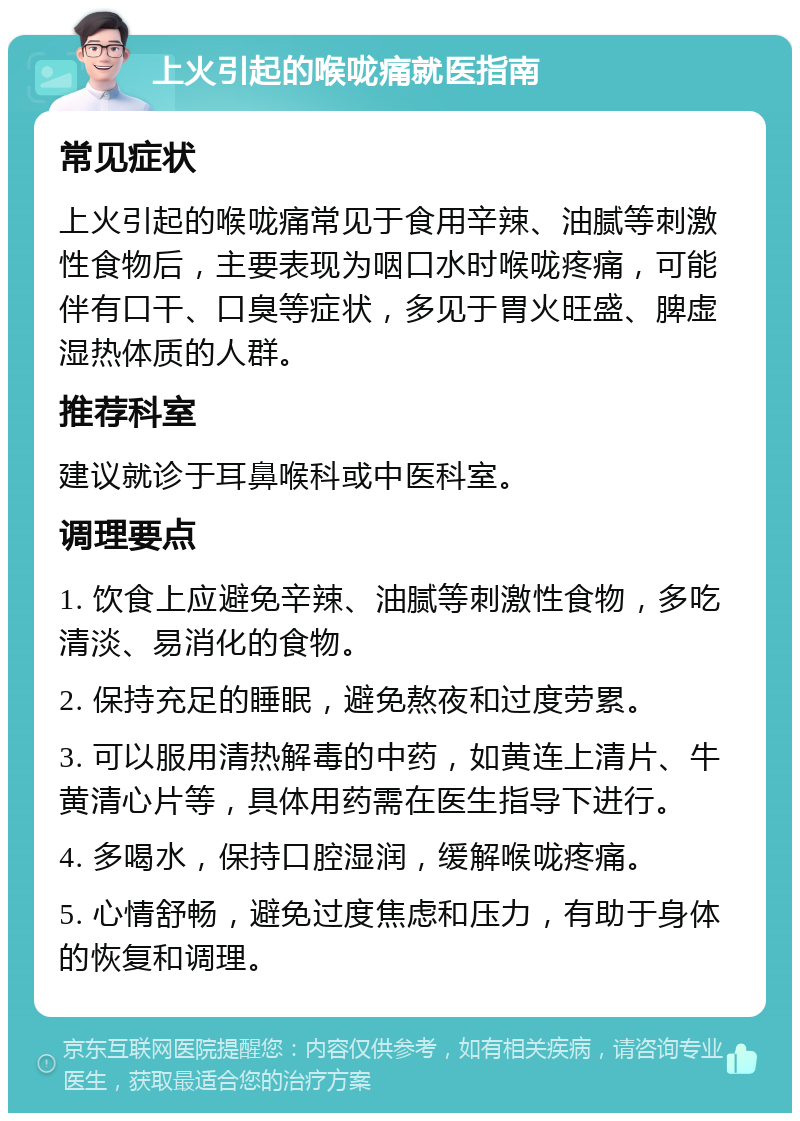 上火引起的喉咙痛就医指南 常见症状 上火引起的喉咙痛常见于食用辛辣、油腻等刺激性食物后，主要表现为咽口水时喉咙疼痛，可能伴有口干、口臭等症状，多见于胃火旺盛、脾虚湿热体质的人群。 推荐科室 建议就诊于耳鼻喉科或中医科室。 调理要点 1. 饮食上应避免辛辣、油腻等刺激性食物，多吃清淡、易消化的食物。 2. 保持充足的睡眠，避免熬夜和过度劳累。 3. 可以服用清热解毒的中药，如黄连上清片、牛黄清心片等，具体用药需在医生指导下进行。 4. 多喝水，保持口腔湿润，缓解喉咙疼痛。 5. 心情舒畅，避免过度焦虑和压力，有助于身体的恢复和调理。