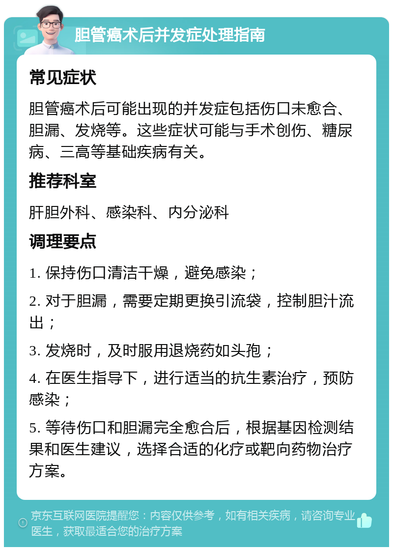 胆管癌术后并发症处理指南 常见症状 胆管癌术后可能出现的并发症包括伤口未愈合、胆漏、发烧等。这些症状可能与手术创伤、糖尿病、三高等基础疾病有关。 推荐科室 肝胆外科、感染科、内分泌科 调理要点 1. 保持伤口清洁干燥，避免感染； 2. 对于胆漏，需要定期更换引流袋，控制胆汁流出； 3. 发烧时，及时服用退烧药如头孢； 4. 在医生指导下，进行适当的抗生素治疗，预防感染； 5. 等待伤口和胆漏完全愈合后，根据基因检测结果和医生建议，选择合适的化疗或靶向药物治疗方案。