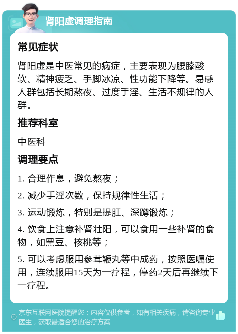 肾阳虚调理指南 常见症状 肾阳虚是中医常见的病症，主要表现为腰膝酸软、精神疲乏、手脚冰凉、性功能下降等。易感人群包括长期熬夜、过度手淫、生活不规律的人群。 推荐科室 中医科 调理要点 1. 合理作息，避免熬夜； 2. 减少手淫次数，保持规律性生活； 3. 运动锻炼，特别是提肛、深蹲锻炼； 4. 饮食上注意补肾壮阳，可以食用一些补肾的食物，如黑豆、核桃等； 5. 可以考虑服用参茸鞭丸等中成药，按照医嘱使用，连续服用15天为一疗程，停药2天后再继续下一疗程。