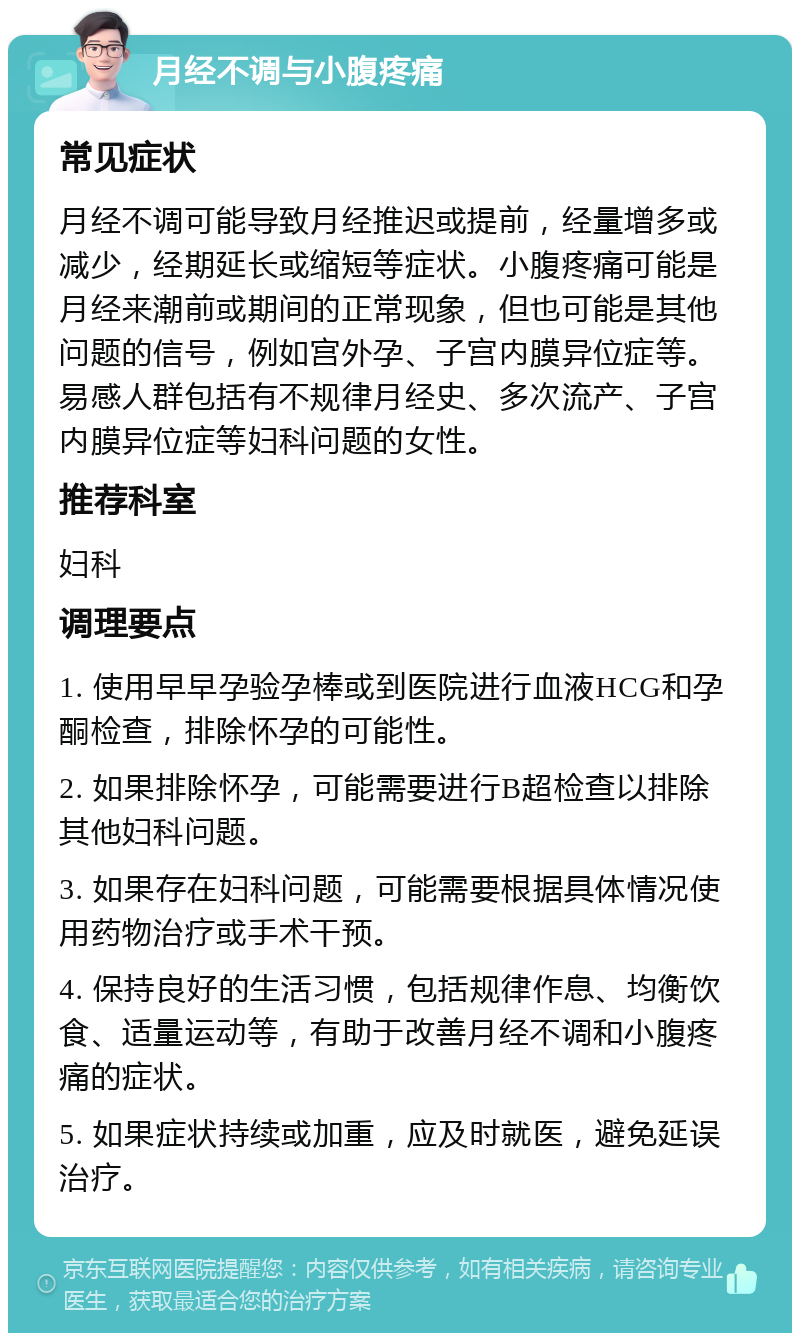 月经不调与小腹疼痛 常见症状 月经不调可能导致月经推迟或提前，经量增多或减少，经期延长或缩短等症状。小腹疼痛可能是月经来潮前或期间的正常现象，但也可能是其他问题的信号，例如宫外孕、子宫内膜异位症等。易感人群包括有不规律月经史、多次流产、子宫内膜异位症等妇科问题的女性。 推荐科室 妇科 调理要点 1. 使用早早孕验孕棒或到医院进行血液HCG和孕酮检查，排除怀孕的可能性。 2. 如果排除怀孕，可能需要进行B超检查以排除其他妇科问题。 3. 如果存在妇科问题，可能需要根据具体情况使用药物治疗或手术干预。 4. 保持良好的生活习惯，包括规律作息、均衡饮食、适量运动等，有助于改善月经不调和小腹疼痛的症状。 5. 如果症状持续或加重，应及时就医，避免延误治疗。