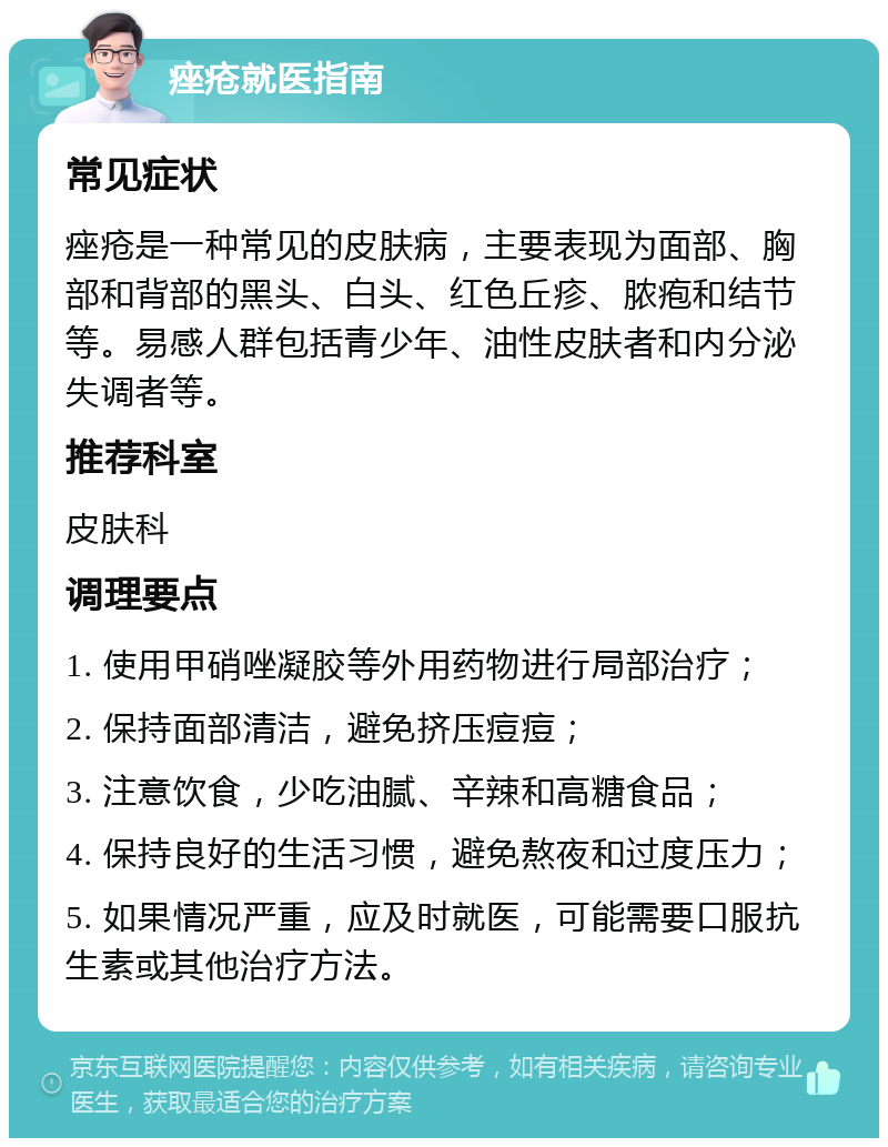 痤疮就医指南 常见症状 痤疮是一种常见的皮肤病，主要表现为面部、胸部和背部的黑头、白头、红色丘疹、脓疱和结节等。易感人群包括青少年、油性皮肤者和内分泌失调者等。 推荐科室 皮肤科 调理要点 1. 使用甲硝唑凝胶等外用药物进行局部治疗； 2. 保持面部清洁，避免挤压痘痘； 3. 注意饮食，少吃油腻、辛辣和高糖食品； 4. 保持良好的生活习惯，避免熬夜和过度压力； 5. 如果情况严重，应及时就医，可能需要口服抗生素或其他治疗方法。