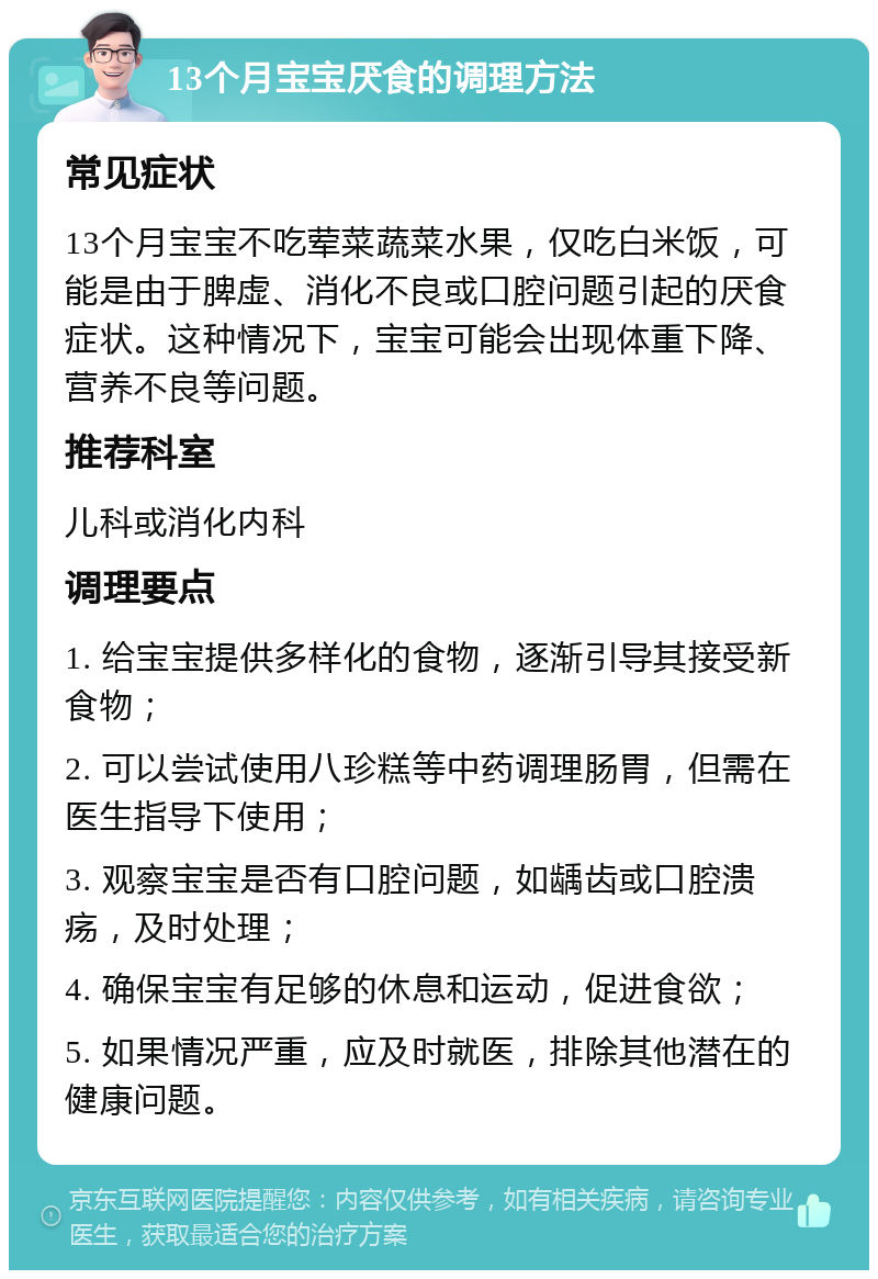 13个月宝宝厌食的调理方法 常见症状 13个月宝宝不吃荤菜蔬菜水果，仅吃白米饭，可能是由于脾虚、消化不良或口腔问题引起的厌食症状。这种情况下，宝宝可能会出现体重下降、营养不良等问题。 推荐科室 儿科或消化内科 调理要点 1. 给宝宝提供多样化的食物，逐渐引导其接受新食物； 2. 可以尝试使用八珍糕等中药调理肠胃，但需在医生指导下使用； 3. 观察宝宝是否有口腔问题，如龋齿或口腔溃疡，及时处理； 4. 确保宝宝有足够的休息和运动，促进食欲； 5. 如果情况严重，应及时就医，排除其他潜在的健康问题。