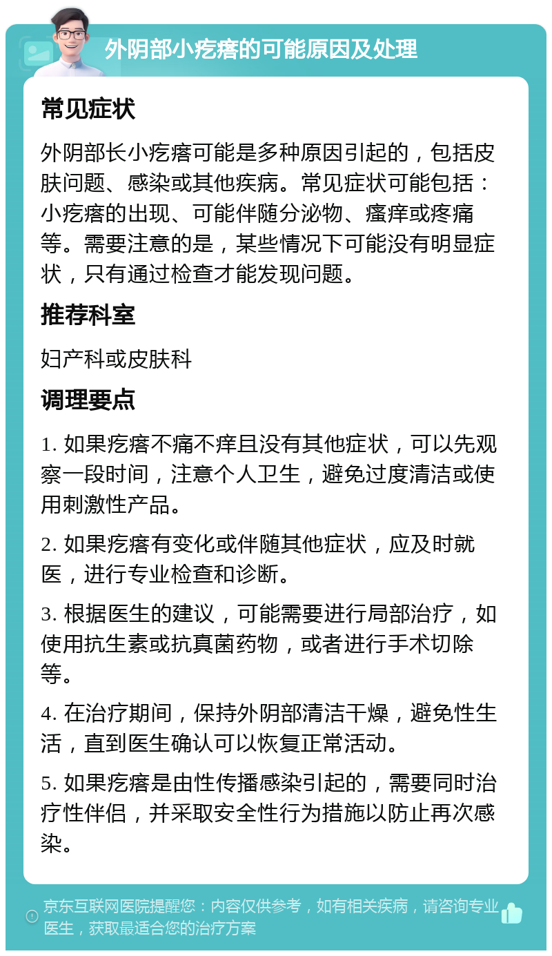 外阴部小疙瘩的可能原因及处理 常见症状 外阴部长小疙瘩可能是多种原因引起的，包括皮肤问题、感染或其他疾病。常见症状可能包括：小疙瘩的出现、可能伴随分泌物、瘙痒或疼痛等。需要注意的是，某些情况下可能没有明显症状，只有通过检查才能发现问题。 推荐科室 妇产科或皮肤科 调理要点 1. 如果疙瘩不痛不痒且没有其他症状，可以先观察一段时间，注意个人卫生，避免过度清洁或使用刺激性产品。 2. 如果疙瘩有变化或伴随其他症状，应及时就医，进行专业检查和诊断。 3. 根据医生的建议，可能需要进行局部治疗，如使用抗生素或抗真菌药物，或者进行手术切除等。 4. 在治疗期间，保持外阴部清洁干燥，避免性生活，直到医生确认可以恢复正常活动。 5. 如果疙瘩是由性传播感染引起的，需要同时治疗性伴侣，并采取安全性行为措施以防止再次感染。