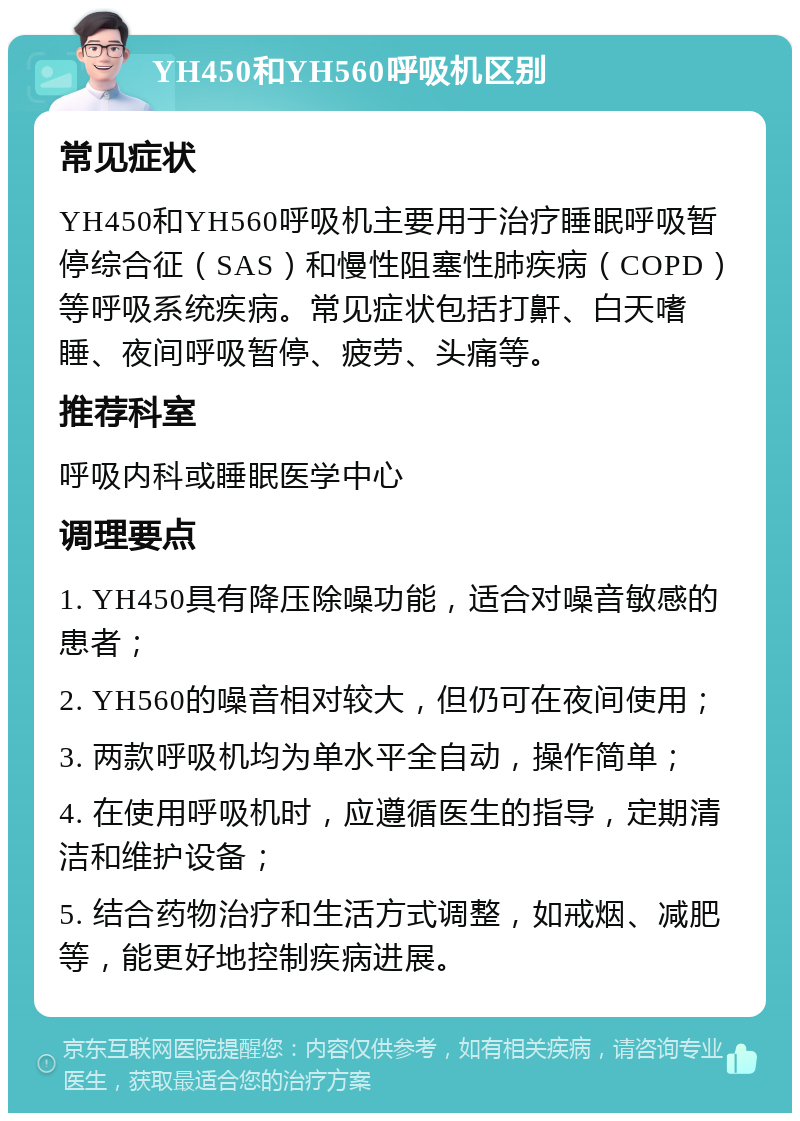 YH450和YH560呼吸机区别 常见症状 YH450和YH560呼吸机主要用于治疗睡眠呼吸暂停综合征（SAS）和慢性阻塞性肺疾病（COPD）等呼吸系统疾病。常见症状包括打鼾、白天嗜睡、夜间呼吸暂停、疲劳、头痛等。 推荐科室 呼吸内科或睡眠医学中心 调理要点 1. YH450具有降压除噪功能，适合对噪音敏感的患者； 2. YH560的噪音相对较大，但仍可在夜间使用； 3. 两款呼吸机均为单水平全自动，操作简单； 4. 在使用呼吸机时，应遵循医生的指导，定期清洁和维护设备； 5. 结合药物治疗和生活方式调整，如戒烟、减肥等，能更好地控制疾病进展。